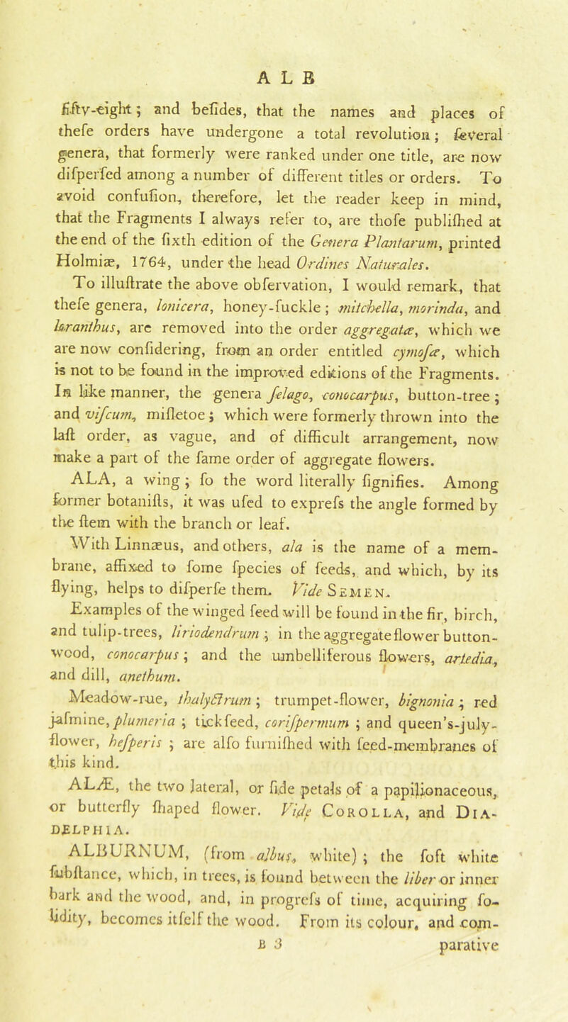 ALB fifty-eight; and befides, that the names and places of thefe orders have undergone a total revolution; federal genera, that formerly were ranked under one title, are now difperfed among a number of different titles or orders. To avoid confufioo, therefore, let the reader keep in mind, that the Fragments I always refer to, are thofe publilhed at the end of the fixth edition of the Genera PI ant arum, printed Holmiae, 1764, under the head Ordines Naturales. To illuftrate the above obfervation, I would remark, that thefe genera, lotiicera, honey-fuckle ; mitcbella, morinda, and laranthus, are removed into the order aggregates, which we are now confidering, from an order entitled cymofee, which is not to be found in the improved editions of the Fragments. In like manner, the genera felago, cone carpus, button-tree ; and vifeum, mifletoe; which were formerly thrown into the laft order, as vague, and of difficult arrangement, now make a part of the fame order of aggregate flowers. ALA, a wing; fo the word literally fignifies. Among former botanifls, it was ufed to exprefs the angle formed by the ftem with the branch or leaf. With Linnaeus, and others, ala is the name of a mem- brane, affixed to forne fpecies of feeds, and which, by its flying, helps to difperfe them. Vide Semen, Examples of the winged feed will be found in the fir, birch, and tulip.trees, hriodendrum ; in the aggregateflow'er button- wood, conocarpus; and the umbelliferous flowers, artedia, and dill, anethum. Meadow-rue, thalydlrum ; trumpet-flower, bignonia ; red jafmine,plmnena ; tickfeed, corijpennum ; and queen’s-july- flower, hefperis ; are alfo furnifhed with feed-membranes of t.his kind. AVAL, the two lateral, or fide petals of a papilionaceous, or butterfly fhaped flower. Vide Corolla, and Dia- delpiiia. ALBURNUM, (from albuu white) ; the foft white fubflance, which, in trees, is found between the liber os inner hark ami the wood, and, in progrefs of time, acquiring fo- lidity, becomes itfclf the wood. From its colour, and.com-