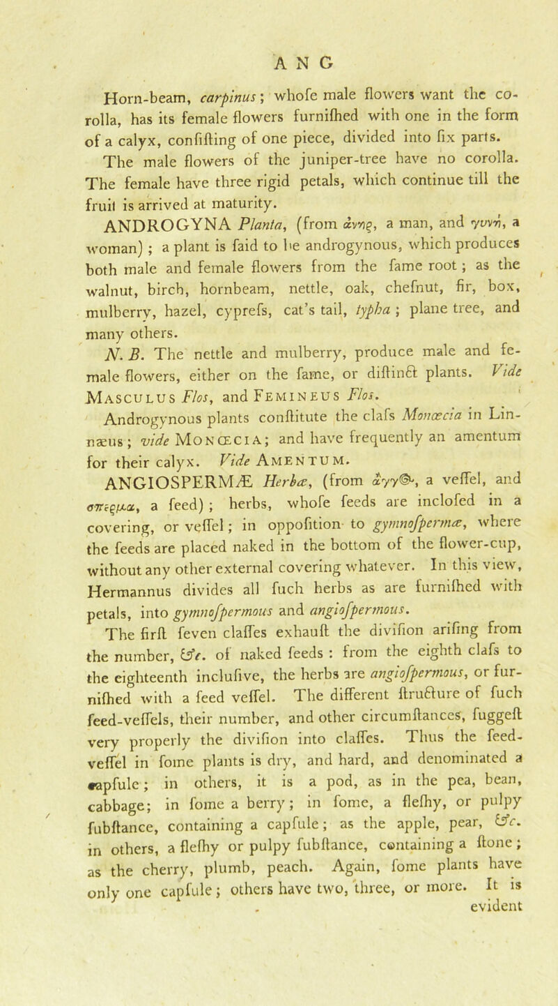 Horn-beam, carpinus; wliofe male flowers want the co- rolla, has its female flowers furnilhed with one in the form of a calyx, confifting of one piece, divided into fix parts. The male flowers of the juniper-tree have no corolla. The female have three rigid petals, which continue till the fruit is arrived at maturity. ANDROGYNA Plant a, (from av*)g, a man, and yarn, a woman) ; a plant is faid to he androgynous, which produces both male and female flowers from the fame root; as the walnut, birch, hornbeam, nettle, oak, chefnut, fir, box, mulberry, hazel, cyprefs, cat’s tail, typha ; plane tree, and many others. JV. B. The nettle and mulberry, produce male and fe- male flowers, either on the fame, or diftinft plants. I ide Masculus Flos, andFEMiNEUS Flos. Androgynous plants conftitute the clafs Moncecia in Lin- naeus ; vide Moncecia; and have frequently an amentum for their calyx. Vide Amentum. ANGIOSPERMAL Herba, (from ayy©*, a veflel, and eVcQixa, a feed) ; herbs, whofe feeds are inclofed in a covering, or veflel; in oppofition to gymnofpermar, where the feeds are placed naked in the bottom of the flower-cup, without any other external covering whatever. In this view, Hermannus divides all fuch herbs as are furnilhed with petals, into gymnofpermous and angiofpermous. The firft feven clafl'es exhauft the divifion arifing from the number, &e. of naked feeds : from the eighth clafs to the eighteenth inclufive, the herbs are angiofpermous, or fur- nilhed with a feed veflel. The different ftrufture of fuch feed-veffels, their number, and other circumftances, fuggelt very properly the divifion into claffes. Thus the feed- veffel in fome plants is dry, and hard, and denominated a •apfule; in others, it is a pod, as in the pea, bean, cabbage; in fome a berry; in fome, a flelhy, or pulpy fubftance, containing a capfule; as the apple, pear, Wc. in others, a flelhy or pulpy fubftance, containing a ftone ; as the cherry, plumb, peach. Again, fome plants have only one capfule; others have two, three, or more. It is . evident