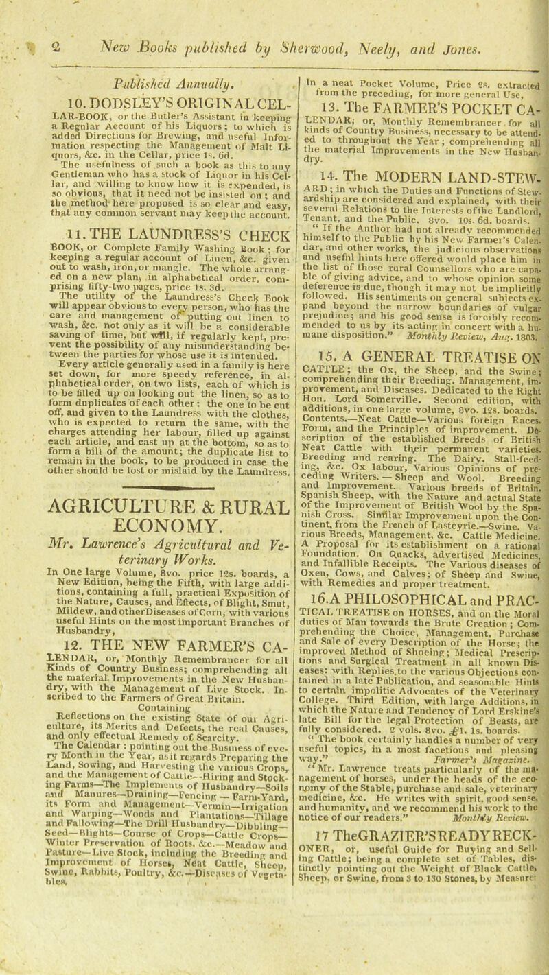 Published Annually. 10. DODSLEY’S ORIGINAL CEL- LAR-BOOK, or the Butler’s Assistant in keeping a Regular Account of his Liquors; to which is added Directions for Brewing, and useful Infor- mation respecting the Management of Malt Li- quors, &c. in the Cellar, price Is. 6d. The usefulness of such a hook as this to any Gentleman who has a stock of Liquor in his Cel- lar, and willing to know how it is expended, is so obvious, that it heed not be insisted on ; and the method- here proposed is so clear and easy, that any common servant may keep the account. 11. THE LAUNDRESS’S CHECK BOOK, or Complete Family Washing Book ; for keeping a regular account of Linen, &c. given out to wash, iron, or mangle. The whole arrang- ed on a new plan, in alphabetical order, com- prising fifty-two pages, price Is. 3d. The utility of the Laundress’s Checlj Book will appear obvious to every person, who has the care and management of putting- out linen to wash, &c. not only as it will be a considerable saving of time, but Will, if regularly kept, pre- vent the possibility of any misunderstanding be- tween the parties for whose use it is intended. Every article generally used in a family is here set down, for more speedy reference, in al- phabetical order, on two lists, each of which is to be filled up on looking out the linen, so as to form duplicates of each other: the one to be cut off, and given to the Laundress with the clothes, who is expected to return the same, with the charges attending her labour, filled up against each article, and cast up at the bottom, so as to form a bill of the amount; the duplicate list to remain in the book, to be produced in ease the other should be lost or mislaid by the Laundress. AGRICULTURE & RURAL ECONOMY. Mr. Lawrence’s Agricultural and Ve- terinary Works. In One large Volume, 8vo. price 12s. boards, a New Edition, being the Fifth, with large addi- tions, containing a full, practical Exposition of the Nature, Causes, and Effects, of Blight, Smut, Mildew, and otherDiseases of Corn, with various useful Hints on the most important Branches of Husbandry, 12. THE NEW FARMER’S Ca- lendar, or, Monthly Remembrancer for all Kinds of Country Business; comprehending all the material. Improvements in the New Husban- dry, with the Management of Live Stock. In- scribed to the Farmers of Great Britain. Containing Reflections on the existing State of our Agri- culture, its Merits and Defects, the real Causes, and only effectual Remedy of Scarcity. The Calendar : pointing out the Business of eve- ry Month ill the Year, as it regards Preparing the Land, Sowing, and Harvesting the vaiious Crops, and the Management of Cattle--Hiring and Stock- ing Farms—The Implements of Husbandry—Soils and Manures—Draining—Fencing — Farm-Yard its Form and Management—Vermin—Irrigation and Warping—Woods and Plantations—Tillage and Fallowing—The Drill Husbandry—Dibbling— Seed—Blights—Course of Crops—Cattle Crops— Winter Preservation of Roots, &c.—Meadow and Pasture—Live Stock, including the Breeding and Improvement of Horses, Neat Cattle, Sheep Swiue, Rabbits, Poultry, to-.—Diseases of Vegeta- In a neat Pocket Volume, Price 2s. extracted from the preceding, for more general Use, 13. The FARMER’S POCKET CA- LENDAR; or, Monthly Remembrancer for all kinds of Country Business, necessary to be attend- ed to throughout the Year ; comprehending all the material Improvements in the New Rushan- dry. 14. The MODERN LAND-STEW. ARD; in which the Duties and Functions of Stew- ard ship are considered and explained, with their several Relations to the Interests of the Landlord, Tenant, and the Public. 8vo. 10s. 6d. hoards. ; “ If the Author had not already recommended himself to the Public by his New Farmer's Calen- dar, and other works, the judicious observations and useful hints here offered would place him in the list of those rural Counsellors who are capa- ble of giving advice, and to whose opinion some deference is due, though it may not be implicitly followed. His sentiments on general subjects ex- pand beyond the narrow boundaries of vulgar prejudice; and his good sense is forcibly recom- mended to us by its acting in concert with a hu- mane disposition. Monthly Review, Aug. 1803. 15. A GENERAL TREATISE ON CATTLE; the Ox, the Sheep, and the Swine; comprehending their Breeding, Management, im- provement, and Diseases. Dedicated to the Right Hon. Lord Somerville. Second edition, with additions, in one large volume, 8vo. 12s. boards. Contents.—Neat Cattle—Various foreign Races. Form, and the Principles of improvement. De- scription of the established Breeds of British Neat Cattle with their permanent varieties. Breeding and rearing. The Daily. Stall-feed- mg, &c. Ox labour. Various Opinions of pre- ceding Writers. — Sheep and Wool. Breeding and Improvement. Various breeds of Britain. Spanish Sheep, with the Nature and actual State of the Improvement of British Wool by the Spa- nish Cross. Sinfilar Improvement upon the Con- tinent, from the French of Lasteyrie.—Swine. Va- rious Breeds, Management, &c. Cattle Medicine. A Proposal for its establishment on a rational Foundation. On Quacks, advertised Medicines, and Infallible Receipts. The Various diseases of Oxen, Cows, and Calves; of Sheep and Swine, with Remedies and proper treatment. 16.A PHILOSOPHICAL and PRAC- TICAL treatise on HORSES, and on the Moral duties of Man towards the Brute Creation ; Com- prehending the Choice, Management, Purchase and Sale of every Description of the Horse; the improved Method of Shoeing ; Medical Prescrip- tions and Surgical Treatment in all known Dis- eases: with Replies.to the various Objections con- tained in a late Publication, and seasonable Hints to certain impolitic Advocates of the Veterinary College. Third Edition, with large Additions, in which the Nature and Tendency of Lord Erskine’s late Bill for the legal Protection of Beasts, are fully considered. 2 vols. 8vo. £\. Is. boards. “ The book certainly handles a number of very useful topics, in a most facetious and pleasing way.” Farmer's Magazine. “ Mr. Lawrence treats particularly of the ma- nagement of liorses, under the heads of the eco- npmy of the Stable, purchase and sale, veterinary medicine, &c. He writes with spirit, good sense, and humanity, and we recommend his work to the notice of our readers.” Month/y Review. 17 TheGRAZIER’S READY RECK- ONER, or, useful Guide for Buying and Sell- ing Cattle; being a complete set of Tables, dis- tinctly pointing out the Weight of Black Cattle>