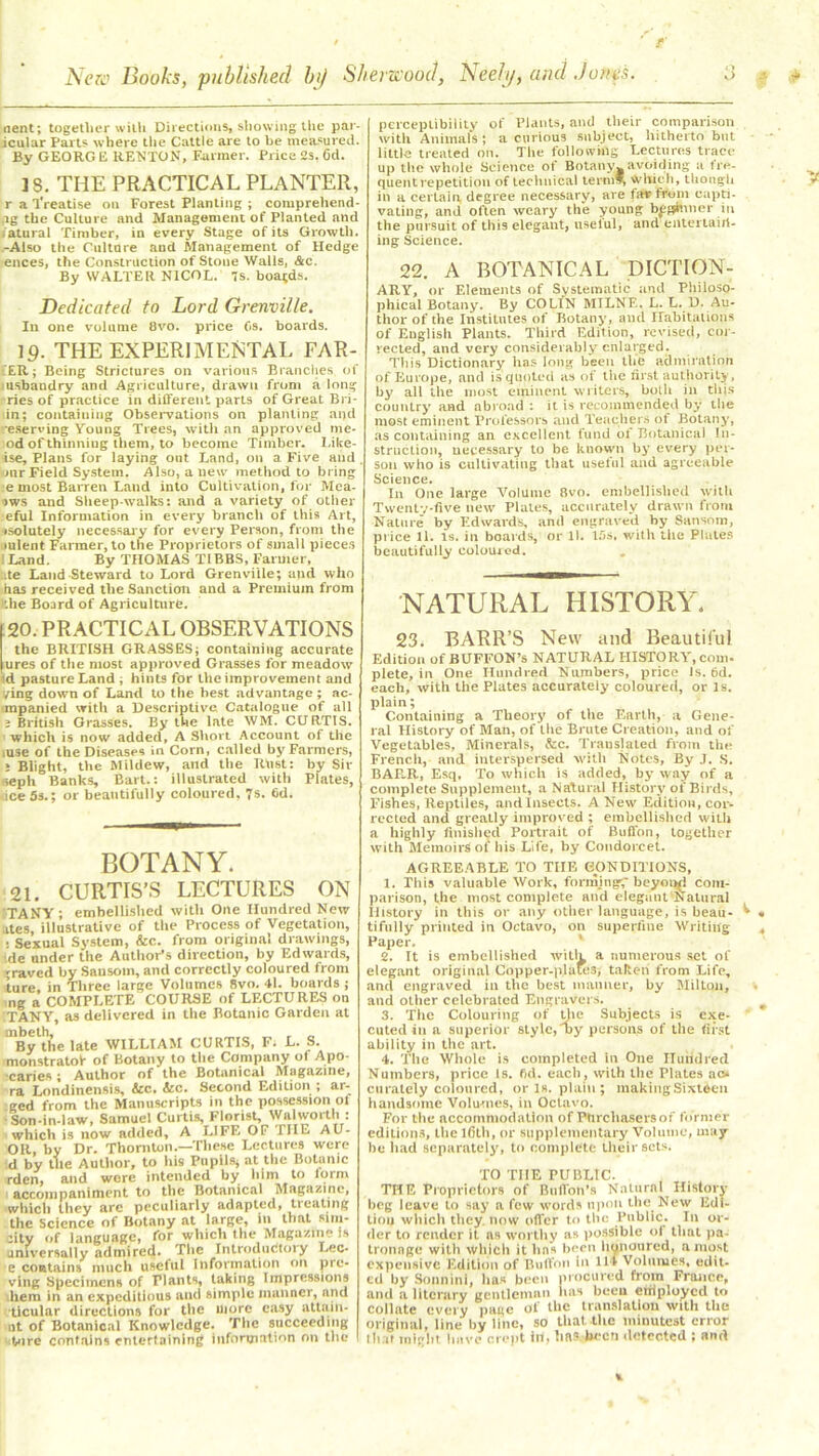 nent; together with Directions, showing the par- icular Parts where Lite Cattle are to be measured. By GEORGE RENTON, Farmer. Price 2s. 6d. 18. THE PRACTICAL PLANTER, r a Treatise on Forest Planting ; comprehend- ,ig the Culture and Management of Planted and Natural Timber, in every Stage of its Growth. -Also the Culture and Management of Hedge ences, the Construction of Stone Walls, &c. By WALTER NICOL. 7s. boards. Dedicated to Lord Grenville. In one volume 8vo. price Os. boards. 19. THE EXPERIMENTAL FAR- MER; Being Strictures on various Brandies of usbandry and Agriculture, drawn from a long ries of practice in different parts of Great Bri- in; containing Observations on planting and -eserving Young Trees, with an approved me- od of thinning them, to become Timber. Like- ise. Plans for laying out Land, on a Five and. mrField System. Also, anew method to bring e most Barren Land into Cultivation, for Mea. >ws and Sheep-walks: and a variety of other eful Information in every branch of this Art, isolutely necessary for every Person, from the mlent Farmer, to the Proprietors of small pieces \Land. By THOMAS TIBBS, Farmer, :te Land Steward to Lord Grenville; and who has received the Sanction and a Premium from ’he Board of Agriculture. perceptibility of Plants, and their comparison with Animals; a curious subject, hitherto but little treated on. The following Lectures trace up the whole Science of Botany, avoiding a fre- quent repetition of technical term which, though in a certain, degree necessary, are far from capti- vating, and often weary the young beginner in the pursuit of this elegant, nselul, and entertain- ing Science. 22. A BOTANICAL DICTION- ARY, or Elements of Systematic and Philoso- phical Botany. By COLIN MILNE. L. L. D. Au- thor of the Institutes of Botany, and Habitations of English Plants. Third Edition, revised, cor- rected, and very considerably enlarged. This Dictionary has long been the admiration of Europe, and is quoted as of the first authority, by all the most eminent writers, both in this country and abroad : it is recommended by the most eminent Professors and Teachers of Botany, as containing an excellent fund of Botanical In- struction, necessary to be known by every per- son who is cultivating that useful and agreeable Science. In One large Volume 8vo. embellished with Twenty-five new Plates, accurately drawn from Nature by Edwards, and engraved by Sansom, price 11. is. in boards, or 11. 15s, with the Plates beautifully coloured. NATURAL HISTORY. 20. PRACTICAL OBSERVATIONS the BRITISH GRASSES; containing accurate ures of the most approved Grasses for meadow 'd pasture Land ; hints for the improvement and ving down of Land to the best advantage ; ac- mpanied with a Descriptive Catalogue of all i British Grasses. By the late WM. CURTIS, which is now added, A Short Account of the .use of the Diseases in Corn, called by Farmers, : Blight, the Mildew, and the Rust: by Sir ;eph Banks Bart.: illustrated with Plates, ice 5s.; or beautifully coloured, 7s. fid. BOTANY. 21. CURTIS’S LECTURES ON TANY ; embellished with One Hundred New tes, illustrative of the Process of Vegetation, Sexual System, &c. from original drawings, de under the Author’s direction, by Edwards, 'raved by Sausoin, and correctly coloured from ture. in Three large Volumes 8vo. 41. boards ; ng a COMPLETE COURSE of LECTURES on By the late WILLIAM CURTIS, F. L. S. monstratof of Botany to the Company of Apo- caries; Author of the Botanical Magazine, ra Londinensis, &c. &c. Second Edition ; ar- ced from the Manuscripts in the possession oi Son-in-law, Samuel Curtis, Florist, Walworth: which is now added, A LIFE OF IIIF. AU- OR, by Dr. Thornton.—These Lectures were d by the Author, to his Pupils; at the Botanic rden, and were intended by him to lorm accompaniment to the Botanical Magazine, which they arc peculiarly adapted, treating the Science of Botany at large, in that sim- :ity of language, for which the Magazine is universally admired. The Introductory Lec- e contains much usetul Information on pro- ving Specimens of Flants, taking Impressions hem in an expeditious and simple manner, and ticular directions for the more easy attain- nt of Botanical Knowledge. The succeeding tore contains entertaining information on the 23. BARR’S New and Beautiful Edition of BUFFON’s NATURAL HISTORY, com- plete, in One Hundred Numbers, price Is. fid. each, with the Plates accurately coloured, or Is. plain; Containing a Theory of the Earth, a Gene- ral History of Man, of the Brute Creation, and of Vegetables, Minerals, &c. Translated from the French, and interspersed with Notes, By J. S. BARR, Esq. To which is added, by way of a complete Supplement, a Natural History of Birds, Fishes, Reptiles, and Insects. A New Edition, cor- rected and greatly improved ; embellished with a highly finished Portrait of Buffon, together with Memoirs of his Life, by Coudorcet. AGREEABLE TO TIIE CONDITIONS, 1. This valuable Work, forming;' beyond com- parison, the most complete and elegant Natural History in this or any other language, is beau- tifully printed in Octavo, on superfine Writing Paper. 2. It is embellished witlg a numerous set of elegant original Copper-p.latesj taken from Life, anti engraved in the best manner, by Milton, and other celebrated Engravers. cuted in a superior style, oy persons of the first ability in the art. 4. The Whole is completed in One Hundred Numbers, price Is. fid. each, with the Plates ac- curately coloured, or Is. plain ; makingSixtden handsome Volumes, in Octavo. For the accommodation of Pnrchasersof former editions, the Ifilh, or supplementary Volume, may be had separately, to complete their sets. TO TIIE PUBLIC. THE Proprietors of Billion’s Natural History beg leave to say a few words upon the New Edi- tion which they, now offer to the Public. In or- der to render it as worthy as possible ol that pa- tronage with which it has been honoured, a most expensive Edition of Buffon in Ilf Volumes, edit- ed by Sonnini, has been procured from France, and a literary gentleman lias been eiiiployed to collate every page of the translation with the original, line by line, so that.the minutest error that might have crept ill, ha? been detected ; and V