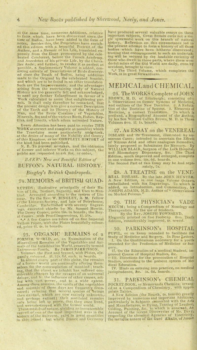 at tlie same time, numerous Additions, relative to facts which have been discovered since, the time of BnfTon, have been added in the form of notes. Besides this, the Proprietors have enrich- ed this edition with a beautiful Portrait of the Author, and a Memoir ot his Life, translated ex- pressly from the Eloge pronounced by the cele- brated Condorcet, before the French Academy, and Anecdotes of his private Life, by the Cheva- lier Aude; and further, to render it as perfect as possible, a Suplementary Volume is added, con- sisting entirely of Descriptions of Birds discover- ed since the Death of Bnffon, being additions made to the Original by the celebrated Sonnini, and which are to be found in no other translation Sucli are the Tmpoovements; and the advantages arising from the entertaining study of Natural History are too generally felt and acknowledged, to need any farther Enlargement in favour of a Work calculated to assist that enlightening pur- suit. It shall only therefore be remarked, that the present design is to give a correct Description of the Earth and its Theory ; of the History of Man, and the Brute Creation ; of Vegetables, Minerals, &c; andofthe various Birds, Fishes, Rep- tiles, and Insects, which adorn animated Nature. Every Attention has been paid to- render THIS WORK as correct and complete as possible; which the Translator more particularly undertook, at the desire of many of the Nobility and Gentry of this Kingdom, as no COMPLETE HISTORY of the kind had been published. N. B. To prevent mistakes, and the obtrusion of former and inferior Works on this subject, the public are requested to ask for, or order, BA R R's Ne-w and Beautiful Edition of BUFFON’s .NATURAL HISTORY. Bingley’s British Quadrupeds. 24. MEMOIRS of BRITISH QUAD- RUPEDS; illustrative principally of their Ha- bits of Life, Instinct, Sagacity, and Uses to Man- kind. Arranged according to the system of Lin- nams. P.y the Rev. W. BINGLEY, A. M. Fellow of the Linntean Society, and late of Peterhouse, Cambridge. Embellished with seventy Engrav- ings. executed chiefly by Mr. Samuel Howitt. The Demy Copies, price tSs. in boards; the Roy- al Copies with Proof-T repressions, ll. 15s. *„» A few Copies are taken off on fine Imperial Vellum Paper, with the Plates beautifully colour- ed, price 41. 4s. in boards. 25. ORGANIC REMAINS of a FORMER WORLD, or, an Examination of the Mineralized Remains of the Vegetables and Ani- mals of the Antediluvian World, generally termed Extraneous Fossils. By .TAMF.S PARKINSON. Volumes the First and Second, with Plates, ele- gantly coloured, 21. 15s. fid. each, in lroards. Tn almost every part of this globe, the remains of a former world are continually offering them- selves for the contemplation of mankind ; teach- ing, that the planet we inhabit has suffered con- siderable changes by the ravages of an universal deluge, and b the influence of other causes, act- ing with vast power, and to a wide extent. Among these remains, the spoils of the vegetables and animals of those days are frequently disco- vered : evincing that several species of 'beings then existed, which are now entirely unknown,- and perhaps extinct; their mutilated remains onlv being left tp prove, that they once lived, and were/destroyed with the former world. These med.dsof nature, yielding an incontestable record of,one of the most important awns in the history of the universe, exist in great quantities in this island : but whilst France and Germany have produced several valuable essays on these important subjects. Great Britain owns not a sin- gle systematic work on this branch of natural history. Reflection on this circumstance led to the present attempt to form a history of all thosfe bodies which have been hitherto discovered; trusting that encouragement to such an undertak- ing will be secured by til? laudable curiosity of those who dwell in those parts, where these won- derful relics of the Old World are daily, even by accident, brought to view. %* The Third Volume, which completes the Work, is in great forwardness. MEDICALand CHEMICAL. 26. The WORKS Complete of JOHN BROWN, M. D. of Edinburgh; consisting of— 1. Observations on former Systems of Medicine, and outlines of the New Doctrine. 2. A Refuta. tion of the Doctrine of Spasms. 3. Elements of Medicine, a correct Translation. To which is prefixed, a Biographical Account of the Author, by his Son William Cullen Brown, M. D. in Tlnee Volumes 8vo. ll. Is. boards. 27. An ESSAY on the VENEREAL DISEASE and~its~Treatment, illustrated by nu- merous Cases; intended to ascertain the Effects of Nitrous Acid and other analogous Remedies, lately proposed as Substitutes for Mercury'. By WILLIAM BLAIR, Surgeon of the Lock Hospital, and Bloomsbury Dispensary, See. The Third Edition, much improved and enlarged, complete in one volume 8vo. 10s, 6d. boards. The Second Part of this Essay may be had sepa. lately’, 7s. 2S. A TREATISE on the VENE- REAL DISEASE. By the late JOHN HUNTER. A New Edition, in one large Volume Octavo, embellished with Six Engravings. To which is added, an Introduction, and Commentary, by JOSEPH ADAMS, M.D. Author of “ Observations on Morbid Poisons.” 29- THE PHYSICIAN'S VADE MECUM ; being a Compendium of Nosology and Therapeutics, for the use of Students. By the Rev. JOSEPH TOWNSEND. Elegantly printed on fine Foolscap 8vo. Tenth Edition, considerably improved, 4s. sewed. 30. PARKINSON’S HOSPITAL PUPIL, or an Essay intended to facilitate the Study of Medicine and Surgery. In Four J-etlers. I. On the Qualifications necessary for a youth intended for the Profession of Medicine or Sur- gery. II. On the Education of a medical Student, im- proved Course of Hospital Studies, &c. t‘ III, Directions for the prosecution of Hospital Studies, according to the present system of Me* dical Education. IV. Hints on entering into practice, on medical jurisprudence, fee. 3s. <3d. boards. 31. PARKINSON’s CHEMICAL POCKET-BOOK, or Memoranda Chentica; arrang- ed as a Compendium of Chemistry, with appro- priate Tables. I A New Edition (the Fourth, 9s. boards) greatly improved by numerous and important Additions, particularly in Subjects connected witli the Arts and Manufactures, as Dying, Tanning of Leather, Gilding, Painting, &c. to which is annexed, An Account of the recent Discoveries of Mr. Davy, respecting the chemical Agencies of Electricity, the metallic nature of the fixed Alkalis, ot Annuo