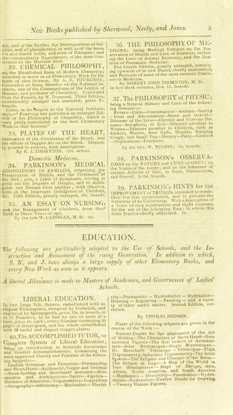 nia, and of the Earths; the Decomposition of Sul- ' phur, nnd of phosphorous, ns well as ol the bora. eic and fluoric Acids, and even of Nitrogen; and the extraordinary Experiments ol the same Gen- tleman on the Muriatic Acid. 32. CHEMICAL PHILOSOPHY, or, the Established Basis of Modem Chemistry; intended to serve as an Elementary Work for the Study of that Science. By A. f. FOURCROY, Counsellor of State, Member of-the National In- stitute, one of the Commandants of the Legion of Honour, and professor of Chemistry. . Iran slated from the French, by W. Desmond. Third Edition, considerably enlarged and amended, price 7s. boards. , Cuier, in his Report to the National Institute, pays,—“ Fourcroy has published an enlarged Edi- tion of his Philosophy of Chemistry, which is very justly considered as the best Elementary Work on that Science.” 33. PLATES OF THE HEART, illustrative of the Circulation of the Blood, and the effects of Oxygen Air on the Blood. Elegant- ly printed in colours, with descriptions. By R. J. THORNTON. i!5s. sewed. Domestic Medicine. 34. PARKINSON’S MEDICAL ADMONITIONS TO FAMILIES, respecting the ’ Preservation of Health, and the Treatment of the Sick ; also, a Table of Symptoms, serving to i point out the Degrees of Danger, and to distin- guish one Disease from another; with Observa- tions on the Improper Indulgence ot Children, &c. Fifth Edition, greatly enlarged, 10s. boards. 3.5. AN ESSAY ON NURSING, and the Management of Children, from thei1' Birth to Three Years of age. By the late W. CADOGAN, M. D. 2S. 36. THE PHILOSOPHY OF ME- DICINE; being Medical Extracts on the Pre- servation of Health and Cure of Diseases; includ- ing the Laws of Animal Economy, and the Doc- trine of Pneumatic Medicine. The Fourth Edition, greatly enlarged, contain- ing upwards of 30 new Plates, chiefly anatomical, and Portraits of some of the most eminent Teach- ers in Medicine. ’ By ROBERT JOHN THORNTON, M. D. In five thick volumes, 8vo. 31. boards. 37. The PHILOSOPHY of PHYSIC ; being a Natural History and Cure of the follow- ing Diseases:— ^ ' Fevers—Colds—Consumption-Asthma—Scurvy - Gout and Rheumatism—Stone and Gravel- Diseases of the Liver—Chronic and Nervous Dis- eases—Scropliula, or Evil—Diseases pecuhai to Women—Diseases peculiar to Children, such as Rickets, Worms, Sore Eyds, Measles, Hooping Cough, and Small Pox— Dropsy—Palsy—Cancel % —Dislocations—FractuYes. By the Rev. W. WJLSON. 5s. boards. 38. PARKINSON’S OBSERVA- TIONS on the NATURE and CURE of GOUT; on the Nodes of the Joints; and on the Influence of certain Articles of Diet, in Gout, Rheumatism, and Gravel. 5s 6d. boards. 3g. PARKINSON’s HINTS for the IMPROVEMENT of TRUSSES, intended to render their Use less inconvenient, and to prevent the Necessity of an Understrap. With a description ol a Truss of easy construction and slight expense, for the use of the labouring Poor; to whom this little Tract is chiefly addressed. Is. EDUCATION. TJte following are particularly adapted to the Use of Schools, and the In- struction and Amusement of the rising Generation. In addition to which, S. iV. and J. have always a large supply of other Elementary Books, and every New Work as soon as it appears. A liberal Allowance is made to Masters of Academies, and Governesses of Ladies’ Schools. LIBERAL EDUCATION. In two large Vols. Octavo, embellished with an elegant Frontispiece, designed by Corbould, and engraved by Springsgerth, price 18s. in boards, or in 17 Numbers, to be had by one or more at a time, price Is. each ; everyNumber conmining 56 pages of letter-press, and the whole embellished with 2§ nseful and elegant Copper plates; 40.Thc ACCOMPLISHED TUTOR, or Complete System of Liberal Education; being an Introduction to Scientific Knowledge and Genteel Accomplishments. Containing the most improved Theory and Practice of the follow- 11 EngHsh'Grammar and Elocution—Penmanship and Short-Hand—Arithmetic, Vulgar and Decimal —Stock-holding and Merchants’ Accounts—Men- suration and Architecture—Optics—Algebra— Doctrine of Annuities—Trigonometry,-Logarithms —Geography—Astronomy— Mechanics— Electri- city-Pneumatics — Hydrostatics — Hydraulics- Drawing — Engraving — Painting — and a varie- ty of other useful matter. Second Edition, cor- rected. By THOMAS IlODSON. Plates of the following subjects are given iu the course of the Work :— Various Copies for the attainment of the Art of Writing—The Characters of Short-Hand—Geo- metrical Figures—The five orders of Architec- ture—Solar Microscopes—Single Microscopes— Dr. HerscheTs Telescope — Telescopes Plain Trigonometry-Spherical Trigonomctry-Tlie Solar System—The Eclipses and Changes ol the Moon The Eclipse at large—A Map of the World in Two Hemispheres — Maps of Europe, Asia, Africa, North America, and South America —Mechanics — Electricity— Pneumatics—Hydro- statics—Hydraulics—Twelve Heads for Drawing —Twenty Human Figures.