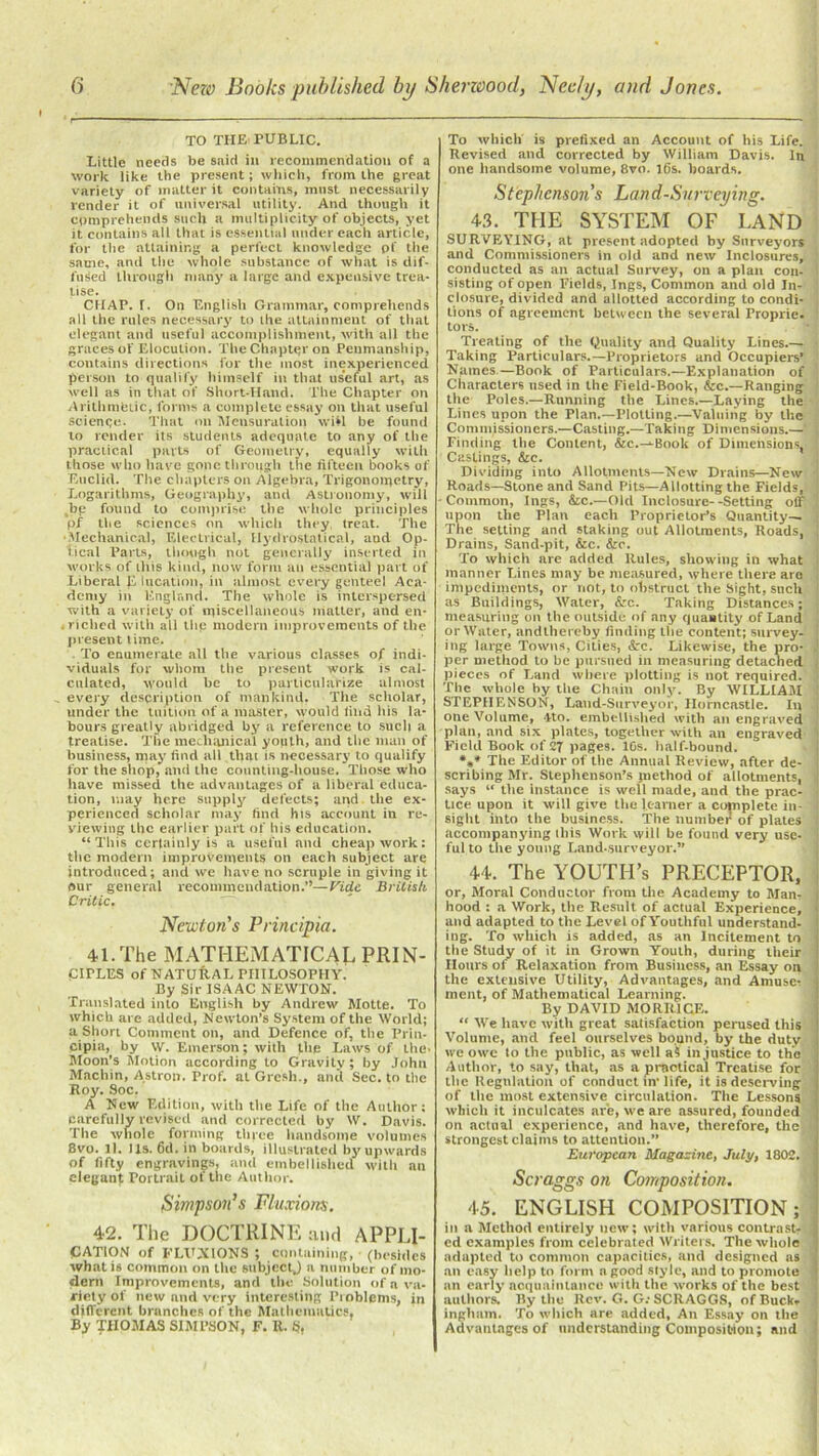 TO THE PUBLIC. Little needs be said in recommendation of a work like the present; which, from the great variety of matter it contains, most necessarily render it of universal utility. And though it comprehends such a multiplicity of objects, yet it contains all that is essential under each article, for the attaining a perfect knowledge pf the same, and the whole substance of what is dif- fused through many a large and expensive trea- tise. CHAP. T. On English Grammar, comprehends all the rules necessary to the attainment of that elegant and useful accomplishment, with all the graces of Elocution. The Chapter on Penmanship, contains directions for the most inexperienced person to qualify himself in that useful art, as well as in that of Short-Hand. The Chapter on Arithmetic, forms a complete essay on that useful science. That on Mensuration will be found to render its students adequate to any of the practical parts of Geometry, equally with those who have gone through the fifteen books of Euclid. The chapters on Algebra, Trigonometry, Logarithms, Geography, and Astronomy, will be found to comprise the whole principles pf the sciences on which they, treat. The •Mechanical, Electrical, 1 Iydi'OStatical, and Op- tical Parts, though not generally inserted in works of this kind, now form an essential part of Liberal E lucation, in almost every genteel Aca- demy in England. The whole is interspersed with a variety of miscellaneous matter, and en- riched with all thp modern improvements of the present time. To enumerate all the various classes of indi- viduals for whom the present work is cal- culated, would be to particularize almost every description of mankind, The scholar, under the tuition of a master, would find his la- bours greatly abridged by a reference to such a treatise. The mechanical youth, and the man of business, may find all that is necessary to qualify for the shop, and the counting-house. Those who have missed the advantages of a liberal educa- tion, may here supply defects; and the ex- perienced scholar may find his account in re- viewing the earlier part of his education. “This certainly is a useful and cheap work: the modern improvements on each subject arc introduced; and we have no scruple in giving it our general recommendation.”—Cide British Critic. Newton’s Principia. 41. The MATHEMATICAL PRIN- CIPLES of NATURAL PHILOSOPHY. By Sir ISAAC NEWTON. Translated into English by Andrew Motte. To which are added, Newton’s System of the World; a Short Comment on, and Defence of, the Prin- cipal, by \v. Emerson; with the Laws of the- Moon’s Motion according to Gravity; by John Machin, Astron. Prof, at Gresli., and Sec. to the Roy. Soc. A New Edition, with the Life of the Author; carefully revised and corrected by W. Davis. The whole forming three handsome volumes 8vo. II. lis. fid. in boards, illustrated by upwards of fifty engravings, and embellished with an elegant Portrait of the Author. Simpson’s Fluxions. 42. The DOCTRINE and APPLI- CATION of FLUXIONS ; containing, (besides what is common on the subject.) a number of mo- dem Improvements, and the Solution of a va- riety of new and very interesting Problems, in different branches of the Mathematics. By THOMAS SIMPSON, F. R. S, To which is prefixed an Account of his Life. Revised and corrected by William Davis. In one handsome volume, 8vo. lfis. hoards. Stephensons Lan d-Snrvcying. 43. THE SYSTEM OF LAND SURVEYING, at present adopted by Surveyors and Commissioners in old and new Inclosures, 1 conducted as an actual Survey, on a plan con- ! sisting of open Fields, Ings, Common and old In- closure, divided and allotted according to condi- tions of agreement between the several Proprie- tors. Treating of the Quality and Quality Lines.— Taking Particulars.—Proprietors and Occupiers’ Names.—Book of Particulars.—Explanation of Characters used in the Field-Book, &c.—Ranging the Poles.—Running the Lines.—Laying the Lines upon the Plan.—Plotting.—Valuing by the Commissioners.—Casting.—Taking Dimensions.— Finding the Content, &c.--Book of Dimensions, Castings, &e. Dividing into Allotments—New Drains—New Roads—Stone and Sand Pits—Allotting the Fields, ( Common, Ings, &c.—Old Inclosure--Setting off upon the Plan each Proprietor’s Quantity— The setting and staking out Allotments, Roads, J Drains, Sand-pit, &c. &e. To which are added Rules, showing in what manner Lines may be measured, where there are impediments, or not, to obstruct the Sight, such as Buildings, Water, &c. Taking Distances; i measuring on the outside of any quantity of Land or Water, andthereby finding the content; survey- ing large Towns, Cities, &c. Likewise, the pro- .! per method to be pursued in measuring detached pieces of Land where plotting is not required. Tile whole by the Chain only. By WILLIAM i STEPHENSON, Land-Surveyor, Horncastle. In j one Volume, Ito. embellished with an engraved plan, and six plates, together with an engraved Fietd Book of 27 pages. 10s. half-bound. **♦ The Editor of the Annual Review, after de- : scribing Mr. Stephenson’s jnethod of allotments, j says “ the instance is well made, and the prac- • tice upon it will give the learner a complete in- l sight into the business. The number of plates 1 accompanying this Work will be found very use- ful to the yonng Land-surveyor.” 44. The YOUTH’s PRECEPTOR, or, Moral Conductor from the Acailemy to Man, hood : a Work, the Result of actual Experience, and adapted to the Level of Youthful understand- ing. To which is added, as an Incitement to the Study of it in Grown Youth, during their Hours of Relaxation from Business, an Essay on the extensive Utility, Advantages, and Amuses 1 ment, of Mathematical Learning. By DAVID MORR1CE. “ We have with great satisfaction perused this Volume, and feel ourselves bound, by the duty we owe to the public, as well a? injustice to the Author, to say, that, as a practical Treatise for tlie Regulation of conduct in’life, it is deserving of the most extensive circulation. The Lessons which it inculcates are, we are assured, founded on actual experience, and have, therefore, the strongest claims to attention.” European Magazine, July, 1802. Scraggs on Composition. 45. ENGLISH COMPOSITION; in a Method entirely new; with various contrast- j ed examples from celebrated Writers. The whole adapted to common capacities, and designed as an easy help to form a good style, and to promote an early acquaintance with the works of the best authors. By the Rev. G. G.-SCRAGGS, of Buck, ingham. To which are added, An Essay on the Advantages of understanding Composition; and