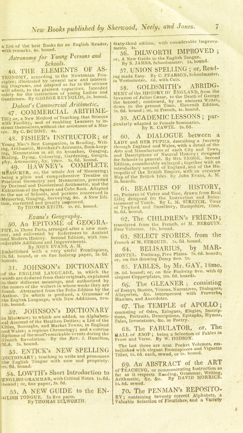 a List of the best Books for an English Reader, with remarks. 4s. bound. Astronomy for Young Persons and Schools. 46. THE ELEMENTS OF AS- TRONOMY, according to the Kewtoman Pnm ciples; illustrated by several new and interest- ing Diagrams, and adapted as iar as the science will admit, to the plainest capacities. Intended solely for the instruction of young Ladies and Gentlemen. By GEORGE REYNOLDS, 5s. bound. Dubost’s Commercial Arithmetic. 47. COMMERCIAL ARITHME- TIC: or, a New Method of Teaching that Science with Facility, and of enabling Learners to in- struct themselves,without the assistance, of a Mas- ter. By C. DUBOST. 4s. 48. FISHER’s INSTRUCTOR; or Youug Man’s Best Companion, in Reading, Writ- ing, Arithmetic, Merchant’s Accounts, Book-keep- ing, Mensuration in all its branches, Guagmg, Dialing, Dying, Colouring, Gardening, Geogra. phy, Astronomy, &c. ldmo. 3s. I 49. HAWNEY’s COMPLETE MEASURER, or, the whole Art of Measuring; being a plain and comprehensive Treatise on Practical Geometry and Mensuration, preceded by Decimal and Duodecimal Arithmetic, and the Extraction of the Square and Cube Root. Adapted to the use of Schools, and persons concerned in Measuring, Guaging, Surveying, &c. A New Edi- tion, corrected and greatly improved. By THOMAS KEITH. 4s. fid. bound. Evans’s Geography. 50. An EPITOME of GEOGRA- PHY, in Three Parts, arranged after a new man- ner and enlivened by References to Ancient and Modern History. Second Edition, with con- siderable Additions and Improvements. By JOHN EVANS, A. M. Embellished with a very useful Frontispiece, 23. 6d. bound, or on fine foolscap paper, 3s. fid. boards. 51. JOHNSON’S DICTIONARY of the ENGLISH LANGUAGE, m which the words arededuced from their originals, explained in their different meanings, and authorized by the names of the writers in whose works they are found. Abstracted from the Folio Edition by the Author. To which is prefixed, a Grammar of the English Language, with New Additions, 8vo. 42s. bound. 52. JOHNSON’S DICTIONARY in Miniature; to which are added, an Alphabeti- cal Account of the Heathen Deities; a List of toe Cities, Boroughs, and Market Tow ns, in England aud Wales; a copious Chronology; and a concise Enitome of the most’remarkable events duiiug the i French Revolution. By the .Rev. .1. Hamilton, M.A. 3s. bound. 53. ENTICK’s NEW SPELLING DICTIONARY ; teaching to write and pronounce the English Tongue with ease and propriety, ills. 6d. bound. 54. LOWTH’s Short Introduction to ENGLISH GRAMMAR, with Critical Notes, ls.fid. bound; or, fine paper, 3s. fid. 55. A NEW GUIDE to the En- glish TONGUE. In five parts. By THOMAS DILWORTH. Sixty-third edition, with considerable Improv.c- 1 DILWORTH IMPROVED ; or, A New Guide to the English Tongue. By S. JAMES, Schoolmaster, is. bound. 57. UNION SPELLING ; or, Read- ing made Easy. By C. PEARSON, Schoolmaster, in Westminster. 6d. with Cuts. 58. GOLDSMITH’S ABRIDG- MENT of the history of England, from the Invasion of Julius Caesar, to the Death of George the Second; continued, by an eminent Writer, down to the present Time. Eleventh Edition, 3s. fid. bound ; or, in French, 4s. bound. 59. ACADEMIC LESSONS ; par- ticularly adapted to Female Seminaries. By R. CAWTE. 2s. 6d. 60. A DIALOGUE between a LADY and HER PUPILS, describing a Journey through England and Wales, with a detail of the Arts and Manufactures of each City and Town, and Descriptions of Natural History; designed for Schools in general. By Mrs. BROOK. Second Edition, considerably enlarged ; together with an introductory account of England, and ot the Me- tropolis of the British Empire, with an accurate Map of the British Isles, by John Evans, A. M. 5s. boards. 61. BEAUTIES OF HISTORY, or, Pictures of Virtue and Vice, drawn from Real Life: designed for tlie Instruction and Enter- tainment of Youth. By L. M. STRETCH, Vicar of Twyford and Ouselbury, Hampshire, 12mo. 3s. 6d. bound. 62. The CHILDREN’S FRIEND; translated from the French, ol M. BERQUIN. Four Volumes. 12s. bound. 63. SELECT STORIES, from the French of M. BERQUIN. 3s. 6d. bound. 64. BELISARIUS, by MAR- MONTEL. Foolscap, Five Plates. 5s. 6d. boards; or, on fine drawing Demy 8vo. Is. 65. FABLES, by Mr. GAY, lSmo. 2s. 6d. hound; or, on line Foolscap 8vo. with G9 elegant Copperplates, 10s. 6d. boards. 6g. The GLEANER ; consisting of Essays, Stories, Visions, Narratives, Dialogues, Allegories, &c. interspersed with Proverbs! Maxims, and Anecdotes. 67. The TEMPLE of APOLLO; consisting of Odes, Eclogues, Elegies, Inscrip- tions, Portraits, Descriptions, Epitaphs, Hymns, Tales, Invocations, &c. in Poetry. 68. The FABULATOll, or. The HALL of /ESOP ; being a Selection of Fables in Prose and Verse. By W. IIODSON. The last three are neat Pocket Volumes, em- bellished with elegant Frontispieces and \ignette Titles, is. 6d. each, sewed, or 2s. bound. 69. An ABSTRACT of the ART of TEACHING, or communicating Instruction as fur as it respects RmuUng, Grammar,, Writing, Arithmetic, &c. &c. By DAVID MORRICE. Is. fid. sewed. 70. The PENMAN’S REPOSITO- RY; containing Seventy correct Alphabets, a Valuable Selection of Flourishes, and a Variety