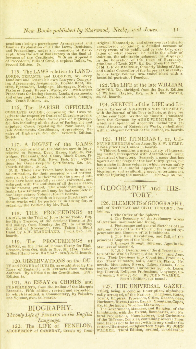 pemlium; b«ing a perspicuom Arrangement and familiar Explanation of all the Laws, Decisions, and Proceedings, under a commission of Bank- rupt, from the act of Bankruptcy to the final al- lowance of the Certificate. With an Appendix of Precedents, Bills of Costs, a copious Index, &c. Second Edition. 5s. 115. The LAWS relative to LAND- LORDS, TENANTS, and LODGERS, or. Every Landlord and Tenant his own Lawyer ; Compris- ing Agreements, Assignments, Double Rent, Dis- tress, Ejectment, Lodgings, Mortgages, Notices, Fixtares, Rent, Repairs, Waste, Sic. With select Precedents for letting Houses, Lands, Apartments, and other useful Deeds; Tables of Costs, Stamps, Sic. Tenth Edition. 3s. 116. The PARISH OFFICER’S COMPLETE GUIDE; comprising the Laws re- lative to the respective Duties of Charch-wardens, Overseers, Constables. Surveyors of Highways. 4:c. fee. including all the Acts of Parliament and art judged Cases, regulating the Poor Rates, Pa- rish Settlements, Certificates, Apprentices, Re- pairs of Highways, Sic. Sic. Seventh Edition. 3s, 6d. 117. A DIGEST of the GAME LAWS; comprising all the Statutes now in force, relative to Forests, Deer, Hares, Rabbits, Par- tridges, Pheasants, Red Game, Black Game, Pi- geons, Dogs, Sea Fish, River Fish, See. Regula- tions for Game-keepers' Certificates, Sic. Sic. Fourth P.dition. 3s. od. N. B. These Law Tracts have been in univer- sal estimation, for iheir perspicuity and correct- ness : and, to add to their valne, the present Edi- tions have been carefully revised, corrected, and enlarged, with the additions of all the new cases, to the present period. The whole forming a va- luable Law Library,and may be had complete in one large octavo Volume, IBs. in boards. Those who may wish to become Purchasers of these woiks will he particular in asking for, or ordering, the Editions by Mr. Paul. 118. THE PROCEEDINGS at LARGE, on the Tiial of John Home Tooke, Esq. for High Treason, at the Sessions House in the Old Bailey, from Monday the 17th to Saturday the 22nd of November, 1704. Taken in Short Hand by J. H. BLANCHARD. 2 vols. 8vo. 12s. boards. 119. The PROCEEDINGS at LARGE, on the Trial ofThomaa Hardy for High- Treason, from Oct. 28th to Nov. 5th 1704. Taken inShort-IIand byW. RAMSAV. Svo.'lOs.fid.boards. 120. OBSERVATIONS on the DU- TY and POWER of JU It 1ES, as established by the Laws of England; with extracts from varims Authors. By a Friend to the Constitution. FiUh Edition Is. 121. An ESSAY on CRIMES and PUNISHMENTS, from the Italian of the Marquis Beccaria. Fifth edition, revised and corrected ; to which is added, a Commentary, by Voltaire, one Volume, 8vo. 6s. boards. BIOGRAPHY. The only Life of Fenelon in the English Language. 122. llic LIFE of FENELON, ARCHBISHOP of CAMBRAY, drawn up from Original Manuscripts, and other sources hitherto unexplored; containing a detailed account of every event of his public and pri vate Life, a re- lation of what concern he had ill the affair of Quietism, the admirable judgment he displayed In the Education of the Duke of Burguudy, grandson of Louis XIV. &c. &c. From the French of M. L. F.de BAUSSET, formerly Bishop of Alais, and titolar Counsellor of the Imperial University. In one large Volume, 8vo. embellished with a beautiful portrait of Fenelon. 123. The LIFE of the late WILLIAM COW PE It, Esq. abridged from the Quarto Edition of William Hayley, Esq. with a fine Portrait, 3s. 6d. boards. 124. SKETCH of the LIFE and Li- terary Career of AUGUSTUS VON KOTZEBUE, with the Journal of his Tour to Paris, at the close of the year 1790. Written by himself. Translated from the German by ANNE PLUMTREE. To which is subjoined an Appendix, including a ge- neral Abstract of Kotzebue's Works, embellished with an elegant Portrait of the Author, 8s. boards. 125. THE ITINERANT, or, GE- N UI NE MEMOIRS of an Actor. By S. W. RYLEY. 3 vols. price One Guinea in boards. “ This work contains a great variety of interest- ing matter, interspersed with Anecdotes of living Theatrical Characters. Scarcely a name that has figured on the Stage for the last thirty years, hut has a niche in these volumes; which we can safely recommend as a useful appendage to dramatic biography, and as affording much entertainment, without injuring the morals.” Monthly Mirror GEOGRAPHY and HIS- TORY. ' 126. ELEMENTS of GEOGRAPHY, and of NATURAL and CIVIL HISTORY; Con- taining, 1. The Order of the Spheres. 2. The Economy of the Sublunaj-y Works of Creation, inanimate and living. 3. Picturesque and general Sketches of the different Parts of the Earth; and the varied Ap- pearances and Manners of its Inhabitants. 4. The Rise, Revolution, and Fall, of the principal Empires of the World. 5. Changes through different Ages in the Manners of Mankind. 6. 7,8,9. Description of the different Quar- ter* of the World ; Europe, Asia, Africa, and Ann . rica. Their Divisions into Countries, Provinces, Sic- Their Climates, Soils, Animals, Plants, Mr- nerals, Mountain*, Rivers, Lakes, Canals, Coin- merce. Manufactories, Curiosities, Schools, Learn- ing, Literati, Religious Professions, Language, Go- vernment, History, &c. By JOHN WALKER. Fourth Edition, 12s. bound. 127. THE UNIVERSAL GAZET- TEER|; being a concise Description, alphabeti- cally arranged, of the Nations, Kingdoms, States, Towns, Empires, Provinces, Cities, Oceans, Seas, Harbours, River*,Lakes, Canals, Moimlaiiis,Capcs, &c. in tile known World.—Likewise,— The Government, Manners, and Religion, of the Inhabitants, wiih the Extent, Boundaries, and Na- tural Productions, Manufacture*, and Curiosities of the Different Contries, containing several Thou- sand Places not to be met with in nny similar Ga- zetteer. Illustrated withjFourtecn Maps. By JOHN WALKER. Third Edition, revised, considerably