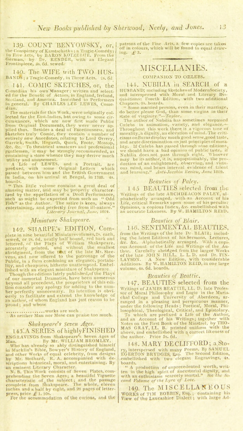 » T% 139- COUNT BENYOWSKY, or, the Conspiracy of Kamtschatk.i; a Tragic-Comedy; in Five Acts, by BARON KOTZEBUE. From the German, by Dr. RENDER, with an Elegant Frontispiece, 3s. (3d. sewed. 140. The WIFE with TWO HUS- BASlft ; 3 Tragic-Comedy, in Three Acts. Cs. 6d 141. COMIC SKETCHES, or, the Comedian his own Manager; written and select- ed for the Benefit of Actors, in England, Ireland, Scotland, and America. Inscribed to Performers in general. By CHARLES LEE LEWES, Come- dian. The materials for this Work, were originally col- lected for the East-Indies, bat owing to some cir- cumstances, which are now first made Public from Original Documents, they were never ap- plied thus. Besides a deal of Facetiousness. and Sketches truly Comic, they contain a number of entirely new Anecdotes, relating to Lord Orrery, Garrick, Smith, Hogarth, Quick, Foote, Mossop, &c. fee. To theatrical amateurs and professional gentlemen, it may be strongly recommended, as containing a store whence they may derive much utility anil amusement. A Life of LEWES, and a Portrait, aie prefixed, with some Original Letters which passed between liim and tile British Government in India, on his arrival at Bengal, in r?88. 4s. boards. “ This little volume contains a great deal of amusing matter, and may be properly character- ised by the appellation of a Droll Performance, such as might be expected from such an “ Odd Pish” as the Author. The satire is keen, always entertaining, and perfectly free from ill-nature.” Literary Journal, June, 180L Miniature Sh ulcspea re. 142. SHARPE’s EDITION, Com- plete in nine beautiful Miniatorevoliimes,2s. each, sewed, or 2s. fid. neatly half bound, red back and lettered, of the Plays of William Shakspeare, accurately printed, and without the smallest abridgment, fiom the text of the late Mr. Stee- vens, and now offered to the patronage of the Public, in a form combining an elegance, portabi- lity, and cheapness, hitherto unattempted. Emtel lishcd with an elegant miniature of Shakspeare. Though the editions lately published,of the Plays! of our immortal Dramatist, have been numerous beyond all precedent, the proprietors of this edi- tion consider any apology for adding to the num- ber perfectly unnecessary. Its intention is obvi. ously to facilitate and extend the knowledge of an author, of whom England lias just reason to be proud; and whose works are such As neither Man nor Muse can praise loo much. Shakspeare’s Seven Ae;es. 143. A SERIES of highlyFINISHED ENGRAVINGS from Shakspeare’s Seven Ages of Man. By Mr. WILLIAM BROMLEY, Who has already so ably distinguished himself in Maeklin’s Bible, Bowyer’s History of England, and other Works of equal celebrity, fiom designs by Mr. Stotliard, R. A. accompanied with de- scriptions historical, moral, and entertaining. By an eminent Literary Character. N. B. This Work consists of Seven Plates, com- prehending the Seven Ages; a beautiful Vignette characteristic of the subject; and the passage complete from Shakspeare. The whole, eleven inches and a half by eight, and 28 pages of letter- press, price £ 1. 10s. For the accommodation of the curious, and the patrons of the Fine Arts, a few copies are taken off in colours, which will be found to equal draw- ing. £3. MISCELLANIES. COMPANION TO CtELEBS, 144. NUBILIA ill SEARCH of -a HUSBAND; including Sketches of ModernSociety, and interspersed With Moral and Literary Dis- quisitions: Fourth Edition, with two additional Chapters. 9s. boards. “ Some married persons, even in their marriage, do belter please God, than some virgins in their state of virginity ”—Taylor. The author of Nubilia lias sometimes surpassed Cielebs in animation, variety, and elegance.— Throughout this work there, is a vigorous tone of morality,a dignity, ail elevation of mind. The criti- cisms on Burns display much good sense,good taste, and acute discrimination on just principles of mora- lity. If Ccelebs has passed through nine editions, we should have a bad opinion of public taste, if Nubilia does not pass through ejglit. Whoever may be its author, it is, unquestionably, the pro- duction of an enlightened, observing, and virtu- ous mind, and bears internal evidence of talent and learning.” Anti-Jacobin Review, Jane 1809- Beauties of Paley. 1 45 BEAUTIES selected from the. Writings of the late ARCHDEACON PALEY, al- phabetically arranged, with an Account of his Life, critical Remarks upon some of his peculiar Opinions, a copious Index, &c. embellished with an accurate Likeness. By W. HAMILTON REID. Beauties of Blair. 143. SENTIMENTAL BEAUTIES, from the Writings of the late Dr. BLAIR; includ- ing the latest Editions of his Sermons, Lectures, &c. &c. Alphabetically arranged. With a copi- ous Account of the Life and Writings of the Au- thor. Carefully abridged from the larger Works of the late JOll N IIILL, L. L. D. and Dr. FIN- LAYSON. A New Edition, with considerable Additions. By W. HAMILTON ItEID, in one large volume, 4s. 6d. boards. Beauties of Beattie. 147. BEAUTIES selected from the Writings of JAMES BEAT HE, LL. D. late Profes- sor of Moral Philosophy anil Logic in the Maris- chal College and University of Aberdeen, ar- ranged in a pleasing and perspicuous manner, under the following Heads ; Poetical, Moral, Phi- losophical, Theological, Critical, and Epistolary. To which are prefixed a Life of the Author, and an Account of his Writings; together with Notes on the First Book of the Minstrel, by THO- MAS GRAY, LL. B. printed uniform with the above, and embellished with a correct likeness of the author. Price 5s. Gd. 148. MARY DE CLIFFORD; a Sto- ry, interspersed with many Poems. By SAMUEL EGERTON BRYDGES, Esq. The Second Edition, ■ embellished with two elegant Engravings, 4s. boards. “ A production of unprecedented worth, writ- ten in the high spirit of ancestorlal dignity, and with an enthusiasm scarcely mortal.” See the Se- cond Volume of the Lyre oj' Love. 149. The M I s C E L LA NEGUS WORKS of TIM BOBBIN, Esq.; containing his View of ttie Lancashire Dialect; with large Ad-