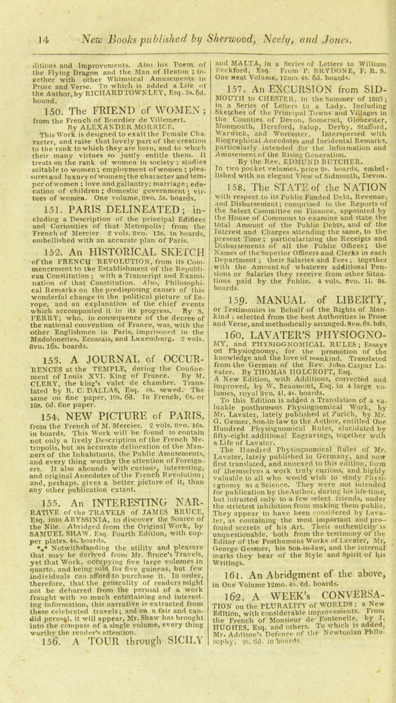ditions and Improvements. Also his Poem. of the Flying Dragon and the Man of Ileaton ; to- gether with other Whimsical Amusements in Prose and Verse. To which is added a Life of the Author,by RICHARD TOWN LEY, Esq.3s.6d. bound. 150. The FRIEND of WOMEN; from the French of Bonrdier de Villemert. By ALEXANDER MORRICE. Ttiis Work is designed to exalt the Female Cha- racter, and raise that lovely part of the creation to the rank toxvhich they are horn, and to which their many virtues so justly entitle them. It treats on the rank of women in society; studies suitable to women; employment of women ; plea- sures and luxury of women; the character and tem. perofwomen ; love and gallantry; marriage; edu- cation of children ; domestic government; vir- tues of women. One volume, 8vo. 5s. boards. 151. PARIS DELINEATED; in- cluding a Description of the principal Edifices and Curiosities of that Metropolis; from the French of Mereier. 2 vols. 8vo. 13s. in hoards, ombellished with an accurate plan of Paris. 152. An HISTORICAL SKETCH of the FRENCH REVOLUTION, from its Com- mencement to the Establishment of the Republi- can Constitution ; with a Transcript and Exami- nation of that Constitution. Also, Philosophi- cal Remarks on the predisposing causes of this wonderful change in the political picture of Eu- rope, and au explanation of the chief events which accompanied it in its progress. By S. PERRY; who, in consequence of the decree of the national convention of France, was, with the other Englishman in Paris, imprisoned in the Madolonettes, Ecossais, and Luxemburg. 2 vols. 8vo. lCs. boards. 153. A JOURNAL of OCCUR- RENCES at the TEMPLE, during the Confine- ment of Louis XVI. King of France. By M. CLERY, the king’s valet, de chambre. Trans- lated by R. C. DALLAS, Esq. (is. sewed. The same on fine paper, 10s. 69. In French, 6s. or 10s. Cd. fine paper. 154. NEW PICTURE of PARIS, from the French of M. Mereier. 2 vbls. 8vo. 16s. in boards. This Work will be found to contain not only a lively Description of the French Me- tropolis, but an accurate delineation of the Man- ners of the Inhabitants, the Public Amusements, and every thing worthy the attention of Foreign- ers. It also abounds with curious, interesting, and original Anecdotes of the French Revolution; and, perhaps, gives a better picture of it, than any other publication extant. 155. An INTERESTING NAR- RATIVE of the TRAVELS of JAMES BRUCE, Esq. into ABYSSINIA, to discover the Source of the Nile. Abridged from the Original Work, by SAMUEL SHAW, Esq. Fourth Edition, with cop- per plates, 4s. boards, *»» Notwithstanding the utility and pleasure that may be derived from Mr. Bruce’s Travels, yet that Work, occupying five large volumes in quarto, and being sold for five guineas, but few individuals can afford to purchase it. In order, therefore, that the generality of readers might not be debarred from the perusal of a work fraught with so much entertaining and interest- ing information, this narrative is extracted from those celebrated travels; and on a fair and can- did pcrusql, it will appear, Mr. Shaw lias brought into the compass of a single volume, every thing worthy the reader’s attention. 156. A TOUR through SICILY and MALTA, in a Series of Letters to William Beckford, Esq. From P. BRVDONE, F. R. S. One neat Volume, 12mo.4s. 6d. boards. 157. An EXCURSION from SID- MOUTII to CHESTER, in the Summer of 1803; in a Series of Letters to a Lady. Including Sketches of the Principal Towns and Villages in the Counties of Devon, Somerset, Gloucester, Monmonth, Hereford, Salop, Derby, Stafford, Warwick, and Worcester. Interspersed with Biographical Anecdotes and Incidental Remarks, particularly intended for the Information and Amusement of the Rising Generation. By the Rev. EDMUND fcUTCHER. In two pocket volumes, price 8s. boards, embel- lished with an elegant View of Sidmouth, Devon. 158. The STATE of the NATION with respect to its Public Funded Debt, Revenue, and Disbursement; comprised in the Reports of the Select Committee on Finance, appointed by the House of Commons to examine and state the total Amount of the Public Debts, and of the Interest and Charges attending the same, to the present Time ; particularizing the Receipts and Disbursements of all the Public Offices; the Names of the Superior Officers and Clerks in each Department ; their Salaries and Fees ; together with the Amount lof whatever additional Pen- sions or Salaries they receive from other Situa- tions paid by the Pnblic. 4 vols. 8vo. 11. 8s. boards. 159. MANUAL of LIBERTY, or Testimonies in Behalf of the Rights of Man- kind ; selected from the best Authorities in Prose and Verse, and methodically arranged. 8vo. 6s. bds. 160. LAVATER'S PHYSIOGNO- MY, and PHYSIOGNOMICAL RULES ; Essays oil Physiognomy, for the promotion of the knowledge and the love of mankind. Translated from the German of the Rev. John Caspar La- vater. By THOMAS IIOLCROFT, Esq. A New Edition, with Additions, corrected and improved, by W. Beaumont, Esq. in 4 large vo- lumes, royal 8vo. 41. 4s. boards. To this Edition is added a Translation of a va- luable posthumous Physiognomical Work, by Mr. Lavater, lately published at 7urieh, by Mr. G. Gesner, Son-in-law to the Author, entitled One Hundred Physisgnomical Rules, elucidated by fifty-eight additional Engravings, together with a Life of Lavater. The Hundred Physiognomical Rules of Mr. Lavater, lately published ill Germany, and now first translated, and annexed to this edition, form of themselves a work truly curious, and highly valuable to all who would wish to study- Physi- ognomy as a Science. They were not intended for publication by theAuthor, during his life-time, but intrusted only to a few select friends, under the strictest inhibition from making them public. They appear to have been considered by Lava- ter, as containing the most important and pro- found secrets of his Art. Their authenticity is unquestionable, both from the testimony of'tlie Editor of the Posthumous Works of Lavater, Mr. George Gessner, his Son-in-law, and the internal marks they bear of the Style and Spirit of his Writings. 161. An Abridgment of the above, in One Volume 12mo. 4s. 6d. boards. 162. A WEEK’S CONVERSA- TION on the PLURALITY of WORLDS ; a New Edition, with considerable improvements. From the French of Monsieur <le Fontenelle, by J. HUGHES, Esq. and others. To which is added, Mr. Addison’s Defence of the Newtonian Philo sophy. 2s. 61L in boards.