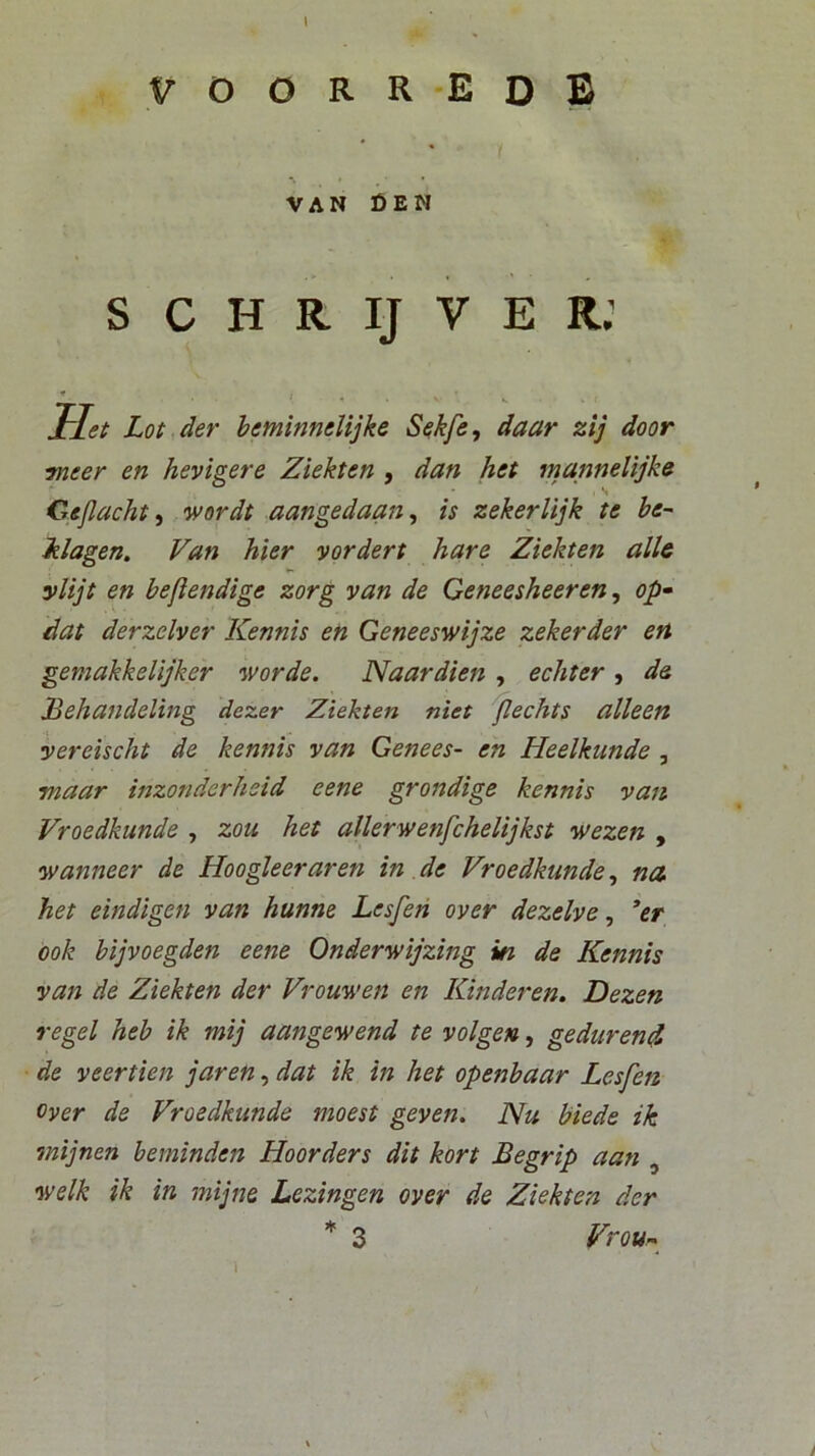 V O O R R 'E o B VAN DEW S C H R IJ V E r; f/« Lot der heminnelijke Sekfe, daar zij door meer en hevigere Ziekten , dan het mannelijke Cejlacht^ wordt aangedaan^ is zekerlijk te ve- klagen. Van hier vordert hare Ziekten alie ylijt en beflendige zorg van de Ceneesheeren, op^ dat derzclver Kennis en Geneeswijze zekerder en gemakkelijker worde. Naardien , echter , de ddehandeling dezer Ziekten niet 'Jlechts alleen yereischt de kennis van Genees- en Heelkunde , maar inzonderheid eene grondige kennis van Vroedkunde , zoti het allerwenfchelijkst wezen , wanneer de Hoogleeraren in .de Vroedkunde ^ na het eindigen van hunne Lesfen over dezelve ^ *er ook bijvoegden eene Onderwijzing in de Kennis van de Ziekten der Vrouwen en Kinder en. Dezen regel heb ik mij aangewend te volgen, gedurend de veertien jaren, dat ik in het openbaar Lesfen Over de Vroedkunde moest geven. Nu biede ik mijnen beminden Hoorders dit kort Begrip aati , welk ik in mij ne Lezingen over de Ziekten der