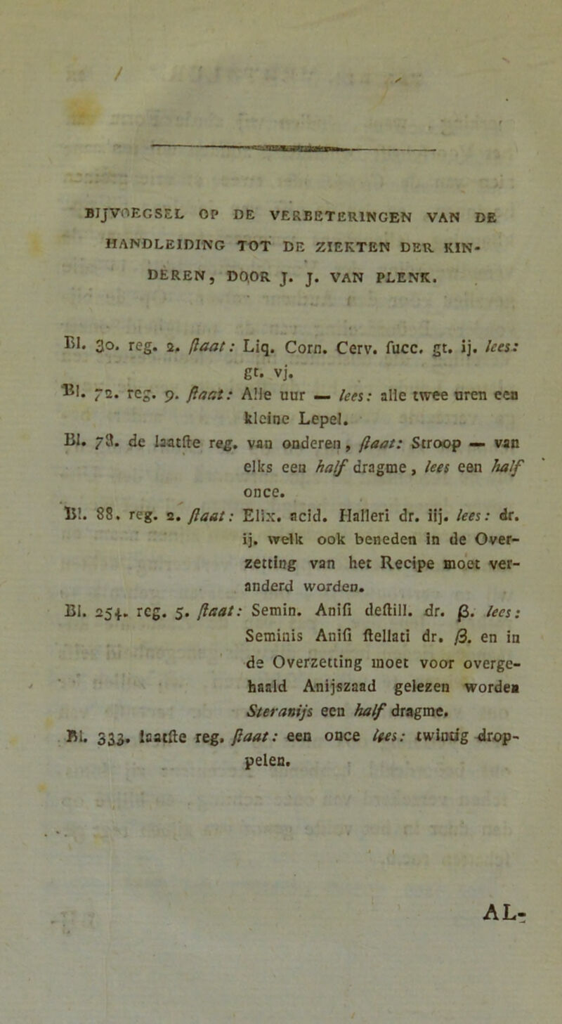 / s BIJVOEGSEL OP DE VERBETERINGEN VAN DE HANDLEIDING TOT DE ZIEKTEN DER KIN- DEREN, DO.OR J. J. VAN PLENK. EI. 30. reg. a, (laat: Liq. Corn. Cerv. fucc. gt. ij. lees: gt. vj. lil. 72. reg. 9, flaat: A!le uur — lees: alie t\vee nren cea klcine LepeJ. lil. 7H. de laatfte reg. vao onderen, (laat: Stroop — van elks eea /^<7^ dragme, lees een half once. 15!. 88. reg. 2. flant: EUx. acid. Halleri dr. ilj. lees: dr. ij. welk ook beneden !n de Over- zetcing van het Recipe moot ver- anderd wordeo. Bl. 254.. reg. 5. (laat: Setnin. Anifi deftill. dr. fi. lees: Seminis Anifi ftellati dr. /3. en in de Overzetting inoet voor overge- ■ ‘ • haald Anijszaad gelezen worde* Steranijs een half dragme. 151. 33J. laatfte reg. fiaat: een once lees: twindg-drop- pelen. AL-
