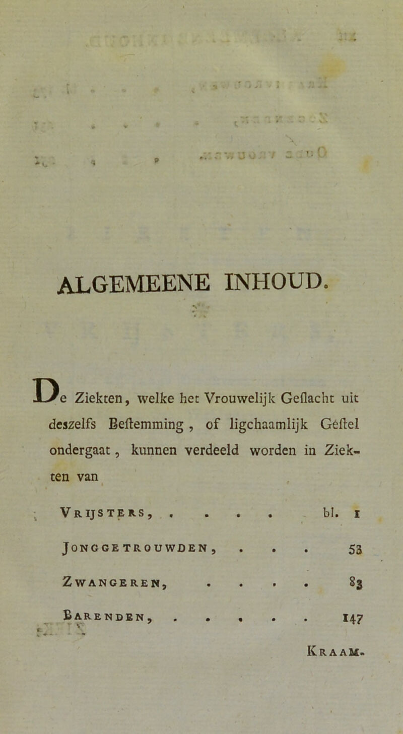 V-» 9 0 algemeene inhoud. De Ziekten, welke het Vrouwelijk Geflacht uic deszeifs Beftemming, of ligchaamlijk Geftel ondergaat, kunnen verdeeld worden in Ziek- ten van I VrIJSTER-S, . JONGGETROUWDEN, ZWANCEREN, Barenden, . . , r V' ^ bl. I 53 Sj 147 Kr A AM.