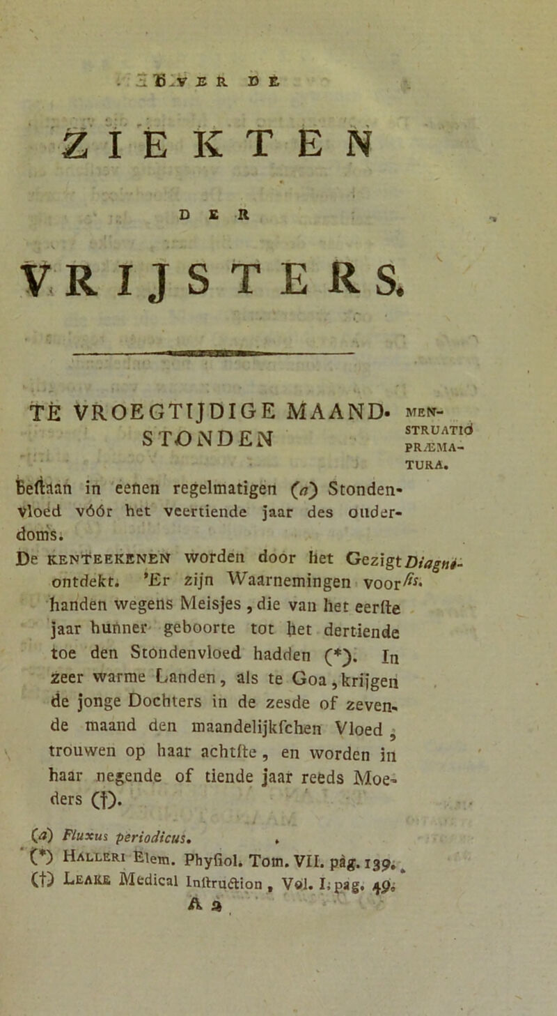 . S T5^V ER DE Z I E K t E N DER V.R I J S T E RS. TE VROEGTTJDIGE MAAND- STONDEN MEN- STRUATld PRAEMA- TURA. iBertaan in 'eefien regelmatigen Stonden- Vlodd v66r het veertiende jaar des oiider- dodsi De KENtEEKENEN worden door het Gezlgt Diagad- ontdekt; *Er zijn Waarnemingen. voor^^* handen wegens Meisjes , die vaii het eerfte - jaar huiiner- geboorte tot het dertiende toe den Stondenvloed hadden (*). In zeer warme Landen, ais te Goa,kriigen de jonge Dochters in de zesde of zeven- de maand den maandelijkfchen Vloed ^ trouwen op haar achtrte, en worden in haar negende of tiende jaar reeds Moe^ ders (f). i (_a) Fluxus periodicus. , (*) Halleri Elem. Phyfiol. Totn. VII. pag. 1394 ^ Ct) Eeake Medical Inftrudtlon , V«I. lipag. A a ■ * ■