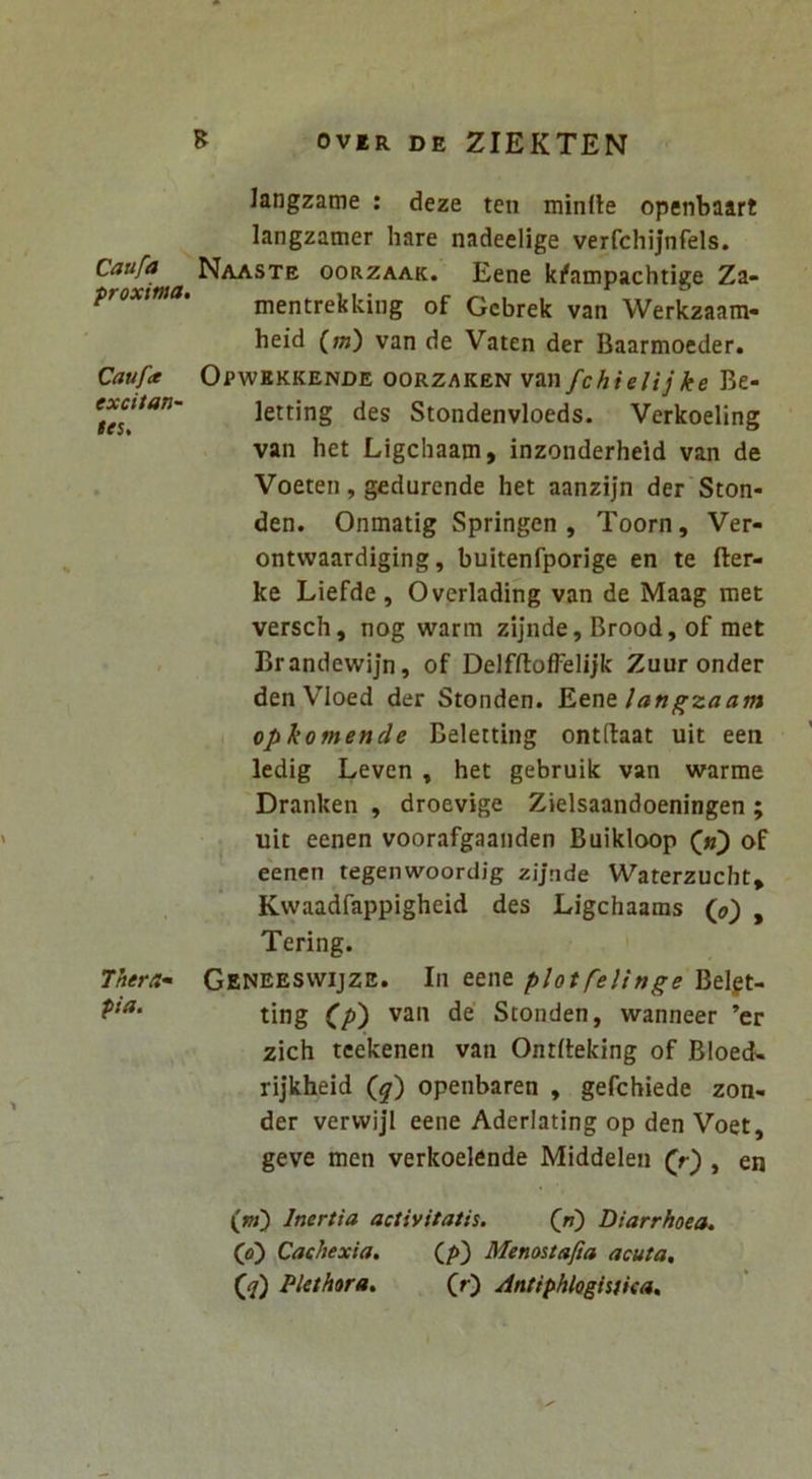 Caufa proxitna. Caufa excitan- tes. Thera- pia. OVER DE ZIEKTEN langzame ; deze ten minfle openbaart langzamer hare nadeelige verfchijnfels. Naaste oorzaak. Eene k^ampachtige Za- mentrekking of Gcbrek van Werkzaam- heid (»j) van de Vaten der Baarmoeder. Opwekkende oorzaken van fchielijke Be- letting des Stondenvloeds. Verkoeling van het Ligchaam, inzonderheid van de Voeten, gedurende het aanzijn der Ston- den. Onmatig Springen , Toorn, Ver- ontwaardiging, buitenfporige en te fter- ke Liefde, Overlading van de Maag met versch, nog warm zijnde, Brood, of met Brandewijn, of DelfftofFelijk Zuur onder den Vloed der Stonden. ^tVitlangzaam opkomende Beletting ontftaat uit een ledig Leven , het gebruik van warrae Dranken , droevige Zielsaandoeningen ; uit eenen voorafgaanden Buikloop of eenen tegenwoordig zijnde Waterzucht* Kvvaadfappigheid des Ligchaams {j}') , Tering. Geneesvvijze. In eene plotfelinge Belgt- ting C/») van de' Stonden, wanneer ’er zich tcekenen van Ontfieking of Bloed* rijkheid (^) openbaren , gefchiede zon- der vervvijl eene Aderlating op den Voet, geve men verkoelende Middelen , en (w) Inertia activitatis. (jf) Diarrhoea. (o) Cachexia. (/►) Menostafia acuta, (ji) Plethora. fr) Antiphlogisiica,