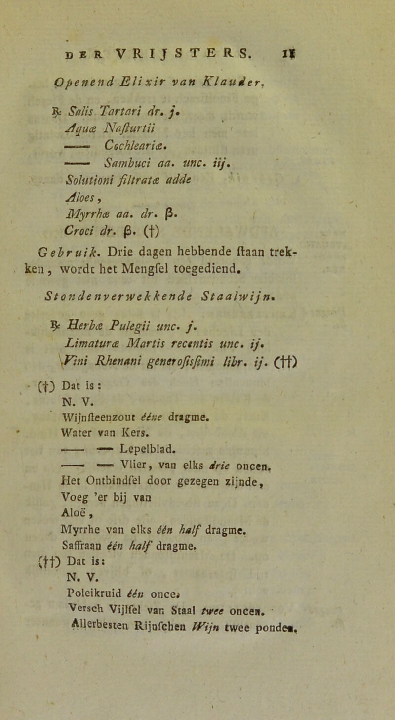 Openend Elixir van Klauder, 9= «SW//V Tartari eir. j, yfqua NafiurtU > ——- Cochlearia. - Sambuci aa. unc. iij. Solutioni filtrata adde Aloes, Myrrha aa. dr. p. Croci dr. p. (f) Gebruik. Drie dagen hebbende ftaan trek- ken, wordc het Mengfel toegediend. St071 denverwekkende Staalwijn. t 9e Herba Pulegii tmc. /. Limatura Martis recustis unc. ij. \Fini Rhenam generojisfiwi libr. ij. Ctt) • (t) Dat is : N. V. Wijnfteenzout dragme. ‘ W^^ater van Kers. — Lepelblad. — Vlier, van elks drie oncen. Het Ontbindfel door gezegen zijnde, Voeg ’er bij vaa Aloe, Myrrhe van elks iin half dragme. Saffraan iin half dragme. (ff) Dat is: N. V. Poleikruid iin once< Versch Vijlfel van Staal tvee oncen. Alleibesten Rijnfchen tVijn twee pondet.