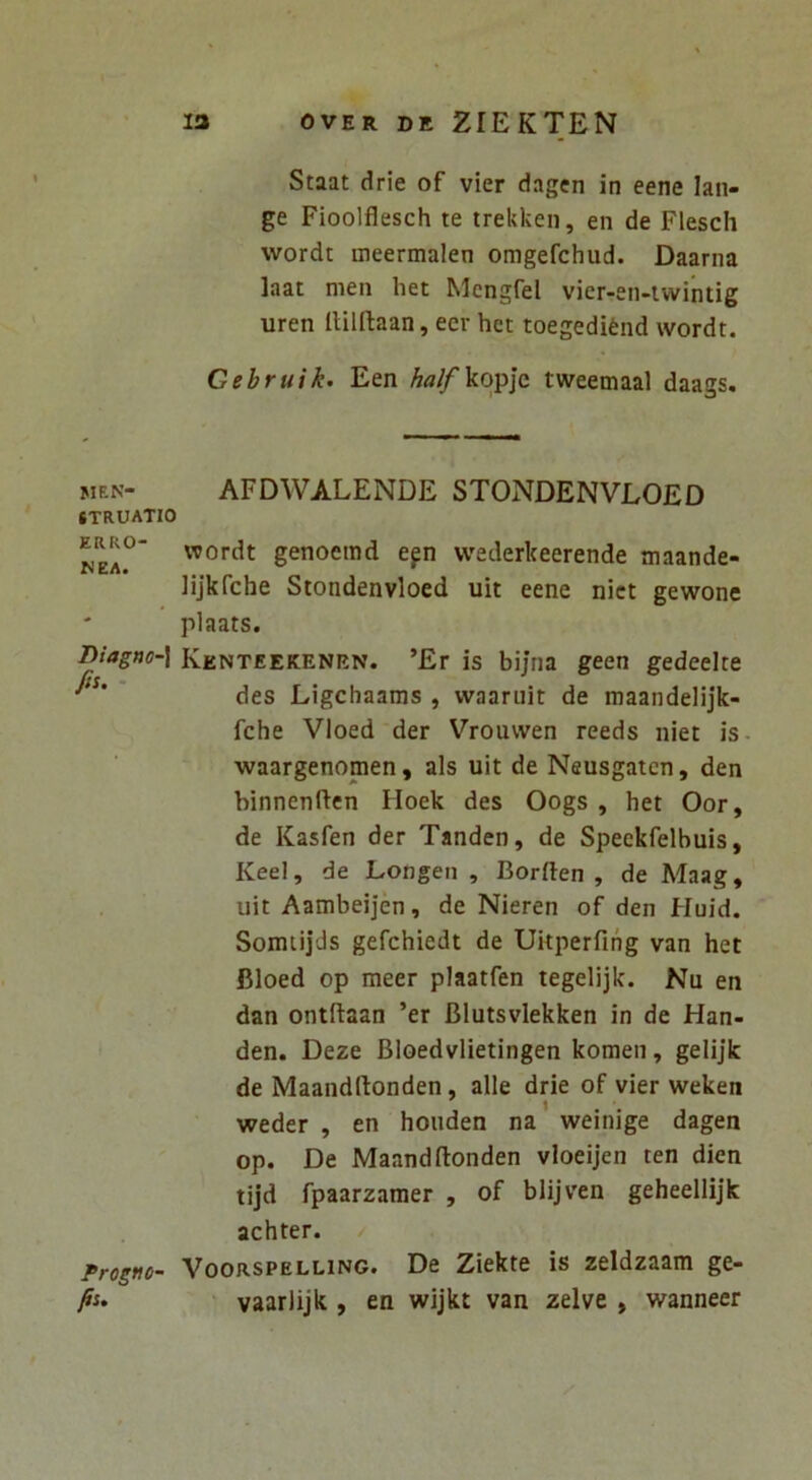 MEN- STRUATIO ERRO- NEA. Diagno-\ fis. - Progno- fis. 13 OVER DE ZIEKTEN Staat drie of vier dagen in eene lan- ge Fioolflesch te trekken, en de Flesch wordt meermalen omgefchud. Daarna laat men het Mcngfel vier-en-iwintig uren Ililftaan, eer het toegedifend wordt. Gebruik. Een A«^kopjc tweemaal daags. AFDWALENDE STONDENVLOED wordt genoerad efn wederkeerende maande- lijkfche Stondenvloed uit eene nict gewone plaats. Kenteekenen. ’Er is bijna geen gedeelte des Ligchaams , waariiit de maandelijk- fche VIoed der Vrouwen reeds iiiet is- waargenomen, ais uit de Neusgatcn, den binnenftcn Iloek des Oogs , het Oor, de Kasfen der Tanden, de Speekfelbuis, Keel, de Longeii , Borften , de Maag, uit Aambeijen, de Nieren of den Huid. Sonuijds gefchiedt de Uitperfing van het Bloed op meer plaatfen tegelijk. Nu en dan ontftaan ’er Blutsvlekken in de Han- den. Deze Bloedvlietingen komen, gelijk de Maandrtonden, alie drie of vier weken weder , en houden na weinige dagen op. De Maandftonden vloeijen ten dien tijd fpaarzamer , of blijven geheellijk achter. / VooRSPELLiNG. De Zickte is zeldzaam ge- vaarlijk , en wijkt van zelve , wanneer