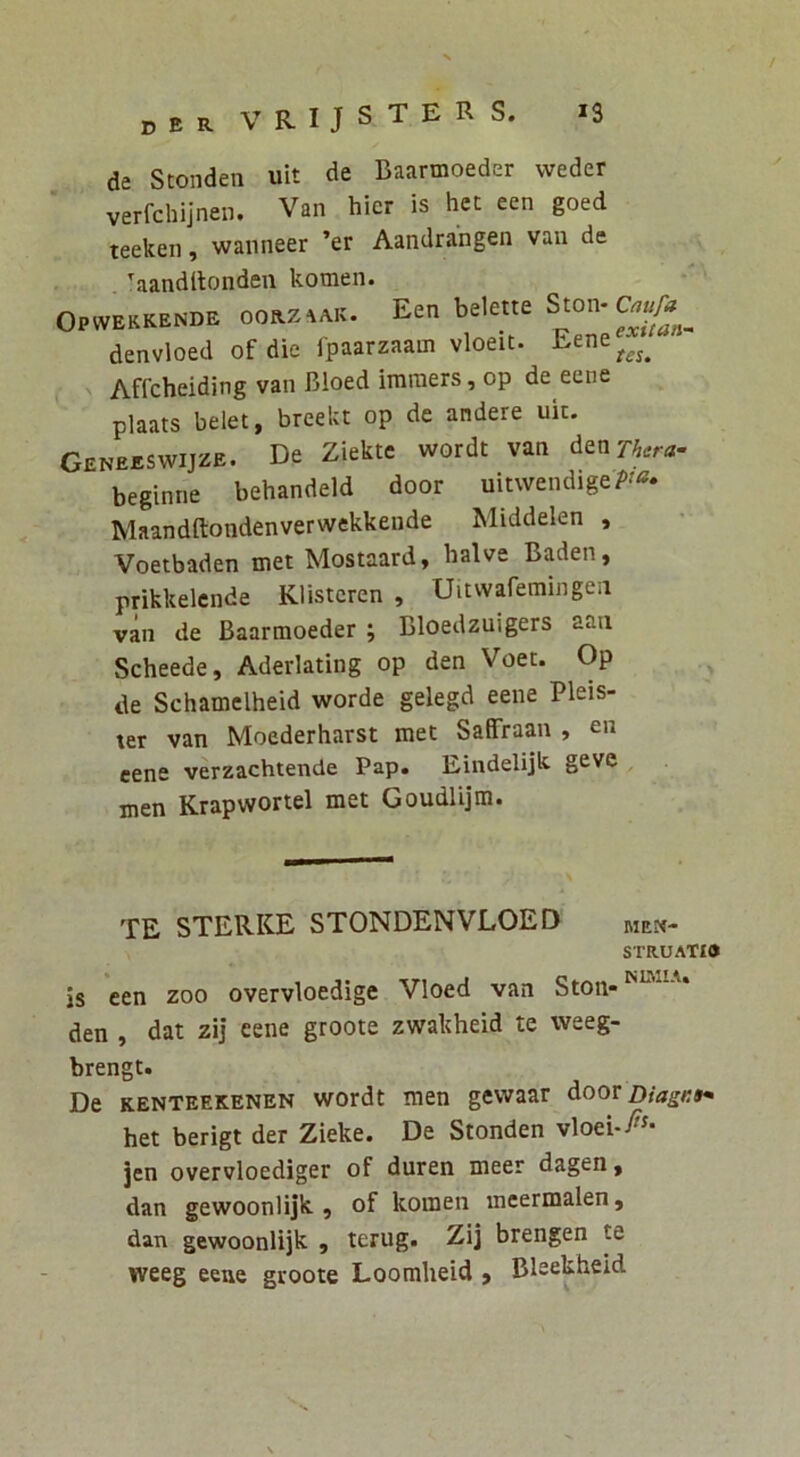 de Stonden uit de Baarmoeder vveder verfchijnen. Van hier is het een goed teeken, wanneer ’er Aandrangen van de aanditonden komen. Opwekkende oorz^ak. Een belette Ston-C^«/^ ^ denvloed of die fpaarzaam vloeit. Eene^^^^ Affcheiding van Bloed imraers, op de eene plaats belet, breekt op de andere uk. Geneeswijze. De Ziekte wordt van denzw beginne behandeld door uitwendigeP'^* Maandftondenverwekkende Middelen , Voetbaden met Mostaard, balve Baden, prikkelcnde Klistcren , Uitwaremingea van de Baarmoeder ; Bloedzuigers aaa Scheede, Aderlating op den Voet. Op de Schamclheid worde gelegd eene Pleis- ter van Moederharst met SaiFraan , eene verzachtende Pap. Eindelijk geve , men Krapwortel met Goudlijm. TE STERKE STONDENVLOED men- struatio is een zoo overvloedige Vloed van Ston- den , dat zij eene groote zwakheid te weeg- brengt. De kenteekenen wordt men gewaar doov Diagi:9* het berigt der Zieke. De Stonden vloei.y^^- jen overvloediger of duren meer dagen, dan gewoonlijk , of komen mcermalen, dan gewoonlijk , terug. Zij brengen te weeg eene groote Loomheid > Bkekheid