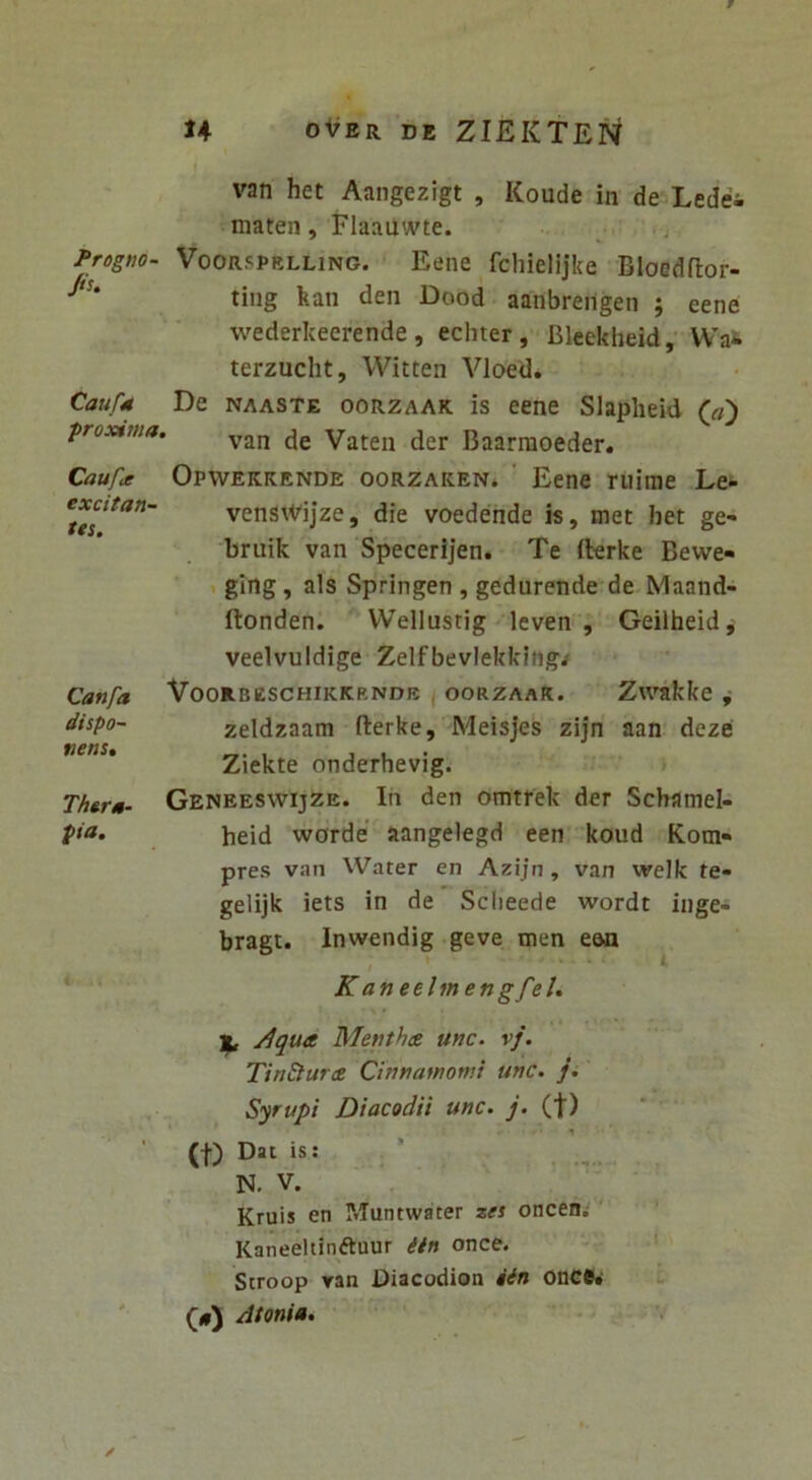 Progno- Jiu Caufa ■proxima, Caufit excitan- tis. Canfa dispo- nens, Thera- pia. # ! . H oVer de ZIEKTEN van het Aangezigt , Koude in de Ledei maten, Flaauwte. ^ f. VooRSPELLiNG. Eenc fchielijke Bloedflor- ting kan den Dood aanbreiigen ; eene wederkeerende , echter, Bleekbeid,'Wa^ terzucht, Witten Vloed. De NAASTE ooRZAAK is eene Slapheid ' van de Vaten der Baarraoeder. Opwekkende oorzaken* ' Eene niinie Le- venswijze, die voederide is, met het ge- bruik van Specerijen. Te fterke Bewe- . ging, ais Springen , gedurende de Maand- ftonden. Wellustig leven , Geilheid, veelvuidige Zelfbevlekklng/ Voorbzschikkrnde , oorzaaR. Zwakke ,• zeldzaam fterke, Meisjes zijn aan deze Ziekte onderhevig. » Geneeswijze. In den omtfek der Schamel- heid worde’ aangelegd een koud Kom» pres van Water en Azijn, van welk te» gelijk iets in de Sclieede wordt inge- bragt. Inwendig geve men ean t i K aneelmengfeU yiqua Menthae unc. vf. TinSturce Cinnamomi unc. ji Syrupi Diacodii unc. y* (t) (f) Dat is: ’ N. V. Kruis en Muntwater zes oncen; ' Kaneeltinftuur iin once. Scroop ran Diacodion iin onCB» (#) Atoni». ‘