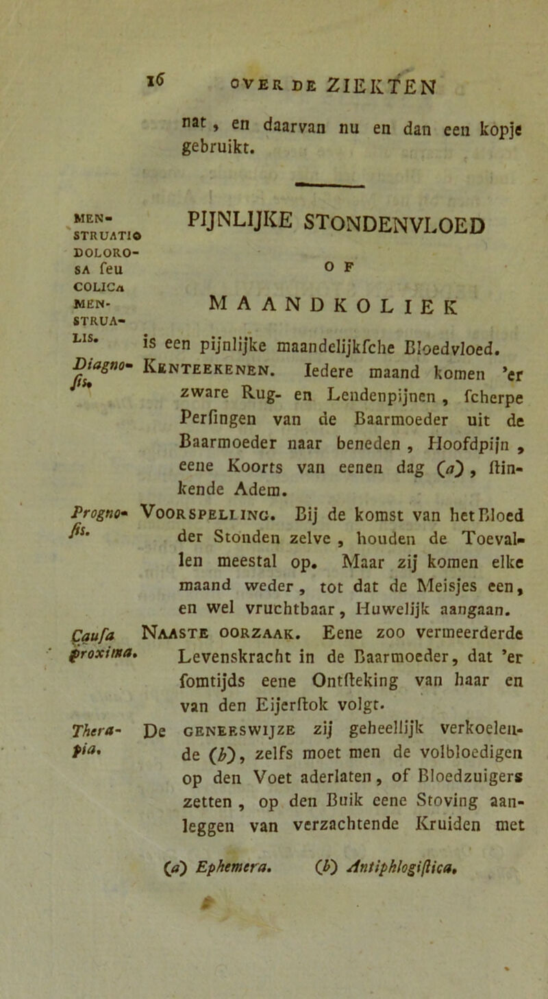 nat, en daarvan nu en dan een kopje gebruikt. MEN- 'STRUATIO DOLORO- SA feu COLICa MEN- STRUA- LIS. PIJNLIJKE STONDENVLOED o p maandkoliek is een pijnlijke maandelijkfche Bloedvloed. Biagn0‘ Kenteekenen. ledere maand komen ’er Jis, zware Rug- en Lendenpijnen, fcherpe Perfingen van de Baarmoeder uit de Baarmoeder naar beneden , Hoofdpijn , eene Koorts van eenen dag (<7), ftin- kende Adem. ProgtKf VooRSPELLiNG. Bij de komst van hetBloed der Stonden zelve , houden de Toeval- len meestal op. Maar zij komen elke maand weder , tot dat de Meisjes een, en wel vruchtbaar, Huwelijk aangaan. Cqufa Naaste oorzaak. Eene zoo verineerderdc proxima. Levenskracht in de Baarmoeder, dat ’er fomtijds eene Ontfteking van haar en van den Eijerftok volgt. 7hera~ De geneeswijze zij geheellijk verkoeieii- de zelfs moet men de volbloedigen op den Voet aderlaten, of Bloedzuigers zetten , op den Buik eene Stoving aan- leggen van verzachtende Kruiden met (tf) Ephemera. (^) Antipkhgi(Uca,