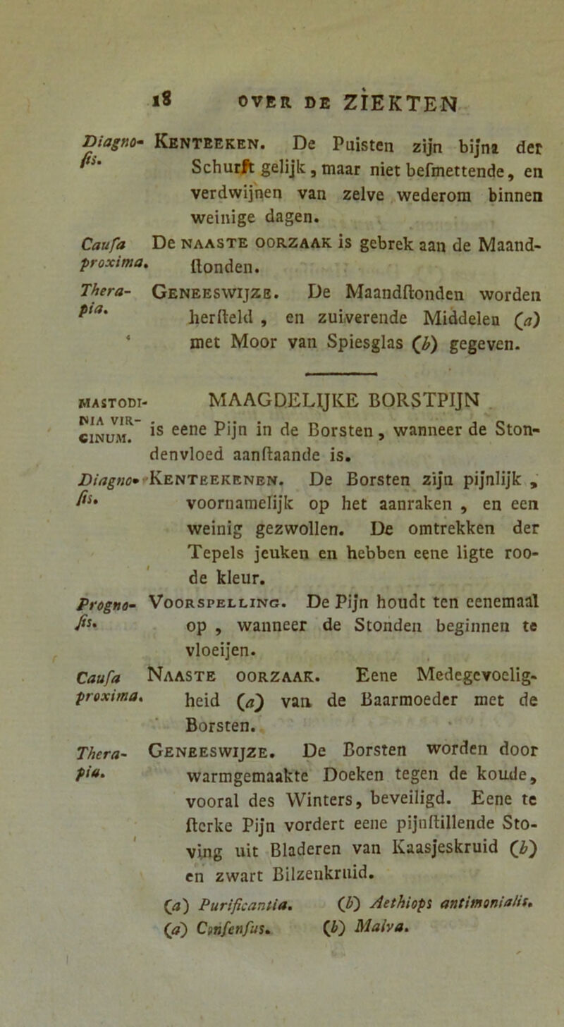 Diagno- Kenteeken. De Puisten zijn bijiu der Schurit gelijk, maar niet befmettende, en verdwijnen van zelve . wederoin binnen weinige dagen. Caufa De naaste oorzaak is gebrek aan de Maand- proxima, ftonden. Z”' T^era- Geneeswijze. De Maandftonden worden herfteld , en zuLverende Middelea («) ‘ met Moor van Spiesglas gegeven. MASTom- MAAGDELIJKE BORSTPIJN . I^IA VIR“ ^ ^ eiNUM. Borsten, wanneer de Ston- denvloed aanftaande is. Z)/V»^«o*fKENTEEKENEN. De Borstcn zijn pijnlijk,, voornamelijk op het aanraken , en een weinig gezwollen. De omtrekken der Tepels jeuken en hebben eene ligte roo- de kleur. Progno~ VooRSPELLiNG. De Pijn houdt ten eenemaal op , wanneer de Stonden beginnen te vloeijen. Caufa Naaste oorzaak. Eene Medcgcvoelig. proxima, Baarmoeder met de Borsten. Thcra~ Geneeswijze. De Borsten worden door warmgemaakte Doeken tegen de koiule, vooral des Winters, beveiligd. Eene te ftcrke Pijn vordert eene pijnflillende Sto- ving uit Bladeren van Kaasjeskruid Q') en zwart Bilzenkrnid. (a) Purificantia. (V) Aethiopi antimonialit, {o) Cmfenfus. (b') Malva,