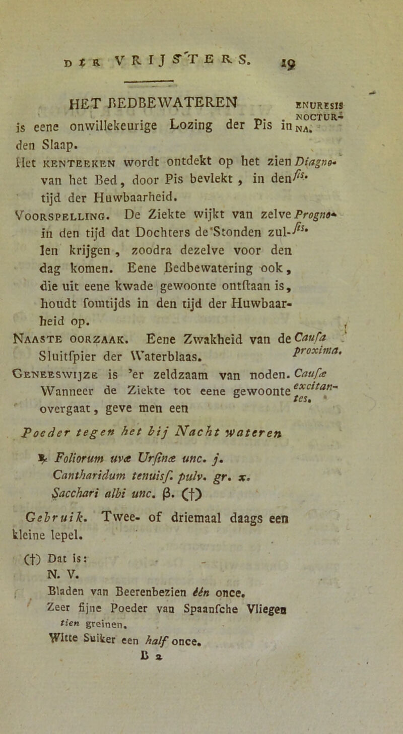 H£T BEDBEWATEREN . ENURESIS ' NOCTUR^ is eene onwillekeurige Lozing der Pis in na. * den SIaap. Het KENTEEKEN wordt OHtdekt op het zX&nDiagng» van het Bed, door Pis beviekt , in den^^' tijd der Huvvbaarheid. VOORSPELLING. Dc Zickte wijkt van zt\vt Progno*^ in den tijd dat Dochters de‘Stonden zul--^^* len krijgen , zoodra dezelve voor den dag komen. Eene Bedbewatering ook, die uit eene kwade gewoonte ontftaan is, houdt fomtijds in den tijd der Huwbaar- heid op. ^ Naaste oorzaak. Eene Zvvakheid van de Caufa Sluitfpier der Waterblaas. proxima. Geneeswijze is ’er zeldzaam van noden. Caufce VVanneer de Ziekte tot eene gewoonte overgaat, geve men een Poeder tegen het bij Nacht ‘»>ateren Foliorum uva Urfina unc. j. Cantharidum tenuisf. pulv. gr. x. Sacchari albi unc. p. (f) Gebruik. Twee- of driemaal daags een kleine lepel. (I) Dat is; . _ N. V. < Bladen van Beerenbezien once. * f Zeer fijne Poeder van Spaanfche Vliegea tien gveinen. Wltte Suiker een half once,