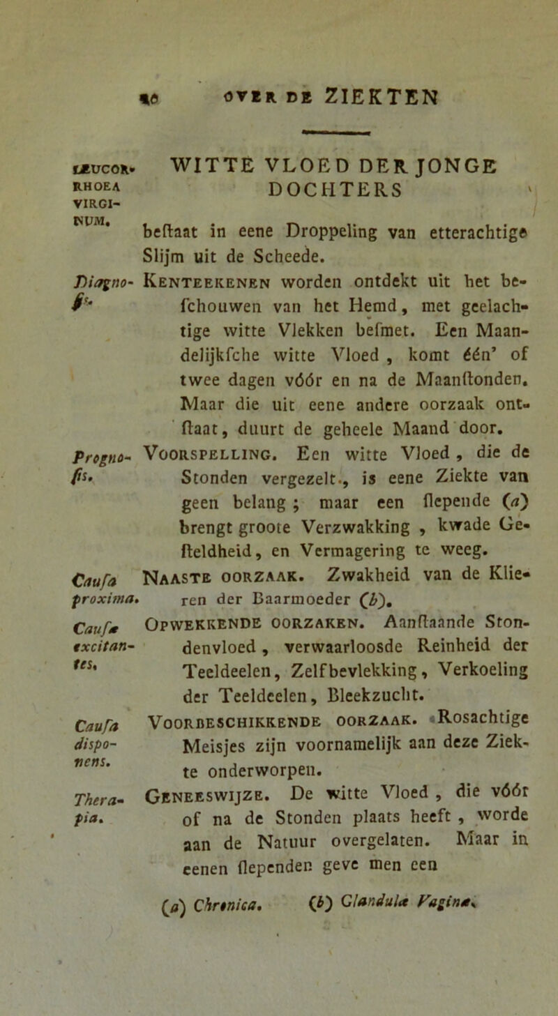 teucoK» RHOEA VIRCI- WUM, Diagno h Progno~ ps. Caufa proxima, Caufa txcitan- tes. Caufa dispo- nens. Thera^ pia. WITTE VLOED DER. JONGE DOCHTERS I beftaat in eene Droppeling van etterachtige Slijm uit de Scheede. Kenteeicenen worden ontdekt uit het be- fchouwen van het Heind, met gcelach- tige witte Vlekken befraet. Ecn Maan- delijkfche witte Vloed , komt of twee dagen \66r en na de Maanrtonden. Maar die uit eene andcre oorzaak ont- ' flaat, duurt de geheele Maand door. VooRSPELLiNG. Ecn witte Vloed , die de Stonden vergezelt., is eene Ziekte van geen belang; maar een flcpende («) brengt groote Verzwakking , kwade Ge« fteldheid, en Vermagering te weeg. Naaste oorzaak. Zwakheid van de Klie- ren der Baarmoeder Opwekkende oorzaken. Aanflaande Ston- denvloed, verwaarloosde Reinheid der Teeldeelen, Zelfbevlekking, Verkoeling der Teeldeelen, Bleekzuclit. VOORDESCHIKKENDE OORZAAK. RosachtigC Meisjes zijn voornamelijk aan dcze Ziek- te onderworpen. Geneeswijze. De witte Vloed , die v66r of na de Stonden plaats heeft , worde aan de Natuur overgelaten. Maar in cenen flepcnden gevc men een