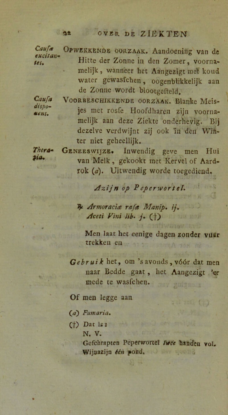 Cauftt excitati-^ (es. Caufa dispo~ eeens. Thera» pia* Opwekkende oorzaak. Aandoening van de Hitte der Zonne in den Zomer, voorna» ' melijk, wanneer het Aangezigt ineT: koud water gewasfchen, oogenblikkelijk aan de Zonne wordt blootgefteld. VooRBESCHiKKENDE OORZAAK. Blanke Mets- jes met rosfe Hoofdharen zijn voorna- melijk aan deze Ziekte onderlievig. Bij dezelve verdwijnt zij ook In deil Wift- ter niet geheellijk. Geneeswijze. Inwendig geve men Hui van ‘Melk, gekookt met Kervel of Aard- rok (a). Uitwendig worde toegediend, Azijn op Peperwortel. ' ' Armoraci<z rafdt Manip, ij. > Aceti Fini Hb- j* (f) i Men laat het eenige dagen zonder viUJr trekken ca Gebruik\itX.f om ’s avonds, v66r dat men naar Bedde gaat, het Aangezigt ’er mede te wasfchen. • • c * Of men legge aan Qa) Fumaria. (t) Dat is : N. V. Gefchrapten Peperwortel Ivtee banden vol. Wijoazijn iin pond.