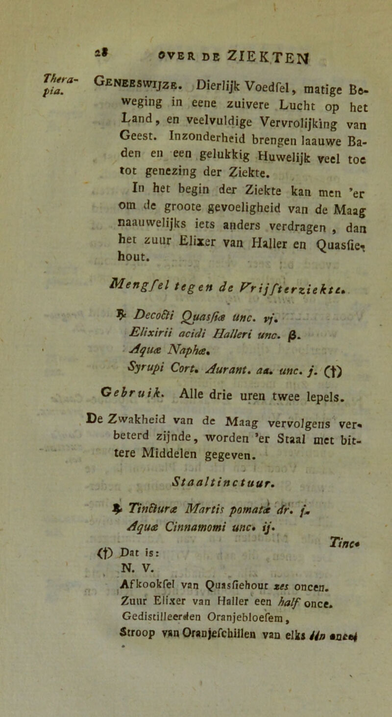 Thtra- pia. 2» OVER DE ZIEK.TEIM Geneeswijzr. Dierlijk Voedfel, matige Be- weging in eene zuivere Lucht op het Land, en veelvuldige Vervrolijking van Geest. Inzonderheid brengen laauwe Ba- den en een gelukkig Huwelijk veel toe tot genezing der Ziekte. In het begin der Ziekte kan men ’er om de groote gevoeligheid van de Maag naauwelijks iets anders verdragen , dan het zuur Elixer van Haller en Ouasfies hout. Mengfel tegen de Vrijfterziektt» DecoEti Quasfia unc. vj, Elixirii acidi Halleri unc. /3. - j1qU(B Naphts, Syrupi Cort, Aurant. aa, unc. j. Ct) Gebruik. Alie drie uren twee lepels. De Zwakheid van de Maag vervolgens ver» beterd zijnde, worden ’er Staal met bit- tere Middelen gegeven. Staaltinc tuur. n TinElura Martis pomati dr. {m Aqua Cinnamomi unc* ij*^ G) Dat is: Tine* N. V. ^Afkookfel van Quasfiehout zes oncen. Zuur Elixer van Haller een half once. Gedistilleerden Oranjebloefem, Stroop v«n Oranjefchiilen van elks Un