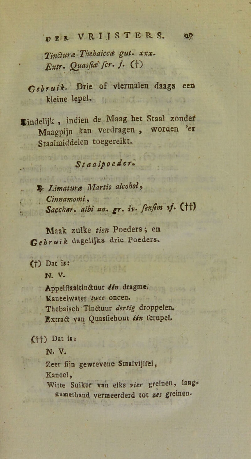 DER VRI.TSTER-S. a? TinSlura Thebaicca gut. xxx. ’ Extr. Quasfia''fer. j. (t) Cehruik. Drie of vicrmalen daags een kleine lepel. Eindelijk , indien de Maag het Staal zonde^ Maagpijn kan verdragen , woraen ’cr Staalmiddelen toegereikt. Staolpoeder» i 3^ Limatura Martis alcohol^ Cinnamomi, b Sacchar. albi aa. gr. *»’• fenjim »/. Ctt) Maak zulke tien Poeders; en Cehruik dagelijks drie Poeders. (f) Dat ii: ' N. V. Appelftaaltinftuur /en dragme. Kaneelwater /u>ef oncen. Thebaisch Tinftuur dertig droppelen. Extraft van Quasfiehouc iin ferapeU Ctt) Dai ii; N. V. Zecr fijn gewrevene Scaalvijlfel, Kaneel, V/itie Suiker van elks vier greinen, laMg- eaaaethand vermeerderd loi aes greinen- l