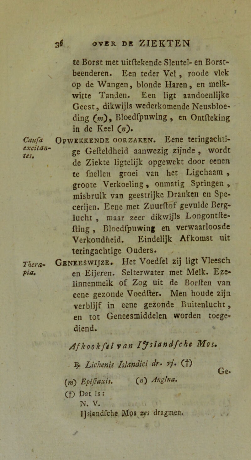 Caufa excitan^ tes. Thera pia. 36 OVER DE ZIEKTEN te Borst met uitflekende Sleutel- en Borst- beenderen. Een teder Vel, roode vlek op de AVangen, blonde Haren, en melk- witte Tanden. Een ligt aandoenlijke Geest, dikwijls wederkomende Neusbloe- ding (m), Bloedfpuwing , en Ontfteking in de Keel («). Opwekkende oorzaken. Eene teringachti- ge Gefteldheid aanwezig zijnde , wordt de Ziekte ligtelijk opgewekt door eenen te fnellen groei van het Ligchaam , groote Verkoeling, onmatig Springen , misbruik van geestrijke Dranken en Spe- cerijen. Eene met ZuurBof gevuide Bcrg» lucht , maar zeer dikwijls Longontde- fting , Bloedfpuwing en verwaarloosde Verkoudheid. Eindelijk Afkomst uit teringachtige Ouders. Geneeswijze. Het Voedfel zij ligt Vleesch en Eijeren. Selterwater met Melk. Eze- linnenmelk of Zog uit de Borrten van eene gezonde Voedfter. Men houde zijti verblijf in eene gezonde Buitenlucht, en tot Genecsmiddelen worden toege- diend. Afkookftl van lyslandfche Mou . R Lichenis Idandici dr^ vj. (f) Ge* («) Epi/iaxis. C”) -dtigina. (f) Dat is: N. V. * . • l]s|«ndfchc JVIos dragmen. . ,