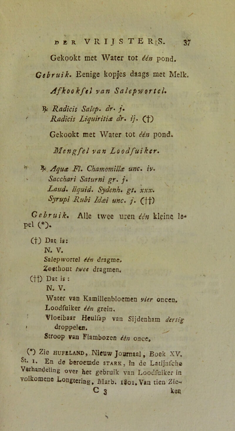 Gekookt met Water tot iin pond. Cehruik. Eenige kopjes daags met Melk. Afkookftl van Salepv>9rteU 9: Radicis Salep. dr> /. ' Radicis Liquiritia dr. i], (f) Gekookt met Water tot iin pond. Menpfel van Loodfuiker. '* 9= Aqua Fi. Chamomilla unc. iv. ' Sacchari Saturni gr. j. Laud. liquid. Sydenh. gt, xxx. Syrupi Rubi Idai unc. j. (^ff) Gebruik, Alie twee uren iin kleinc le- pel (*). (t3 Dac is: N. V. SaJepwortel ^in dragme, Zo*thouc twet dragmen. (tt) Dat is : N. V. Water van Kamillenbloemen vier oncen. Loodfuiker iin grein, • Vloeibaar Heulfap van Sijdenham dcrtig < droppelen. ^ Stroop van Flambozen iin once, (•) Zie HUFELANDj.Nieuw Journaai, Boek XV. St. I. En de beroemde stark, in de Latijnfche Varhandeling over het gebruik van Loodfuiker in volkomene Longtcring, Marb. i#oi,V«u tien Zie^. C 3 ken s