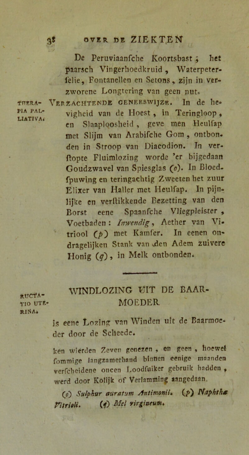 THERA- PIA PAL- LIATIVA* ructa- tio ute- rina* De Peruviaanfche Koortsbast ; hct paarsch Vingerhoedkruid , Waterpeter- lelie, Fontanellen en Setons, zijn in ver- zworene Longtering van geen nut* VereacHtende geneeswijzr. In de he* vigheid van de Hoest, in Teringloop« cn SlaaplQOsheid , geve men Heulfap met Slijm van Arabifche Gom , ontbon. den in Stroop van Diacodion. In ver- flopte Fluimlozing worde ’er bijgedaan Goudzwavel van Spiesglas In Bloed- fpuwing en teringachtig Zweeten het zuur Elixer van Haller met Heulfap. In pijn- lijke en verllikkende Bezetting van den Borst eene Spaanfche Vliegpleister , Voetbaden : Inweneiig, Aether van Vi» triool (_p') met Kamfer. In eenen on- dragelijken Stank van -ilen Adem zuivere Honig iq), in Melk ontbonden. WINDLOZING HIT DE BAAR- MOEDER. Js eene Eozing van Winden u!t de Baarmoe- , der door de Sclieede. ken wierden Zeven genezen y en geen « hoewef fommige langzamefliand binnen eenige maanden verfcheidene oncen Loodfuiker gebruik hadden , werd door Kolijk of Verlamming langedaan. (o) Sulphur auratum Antimonii» (p) Naphtht ntritii. (f) virgineum.