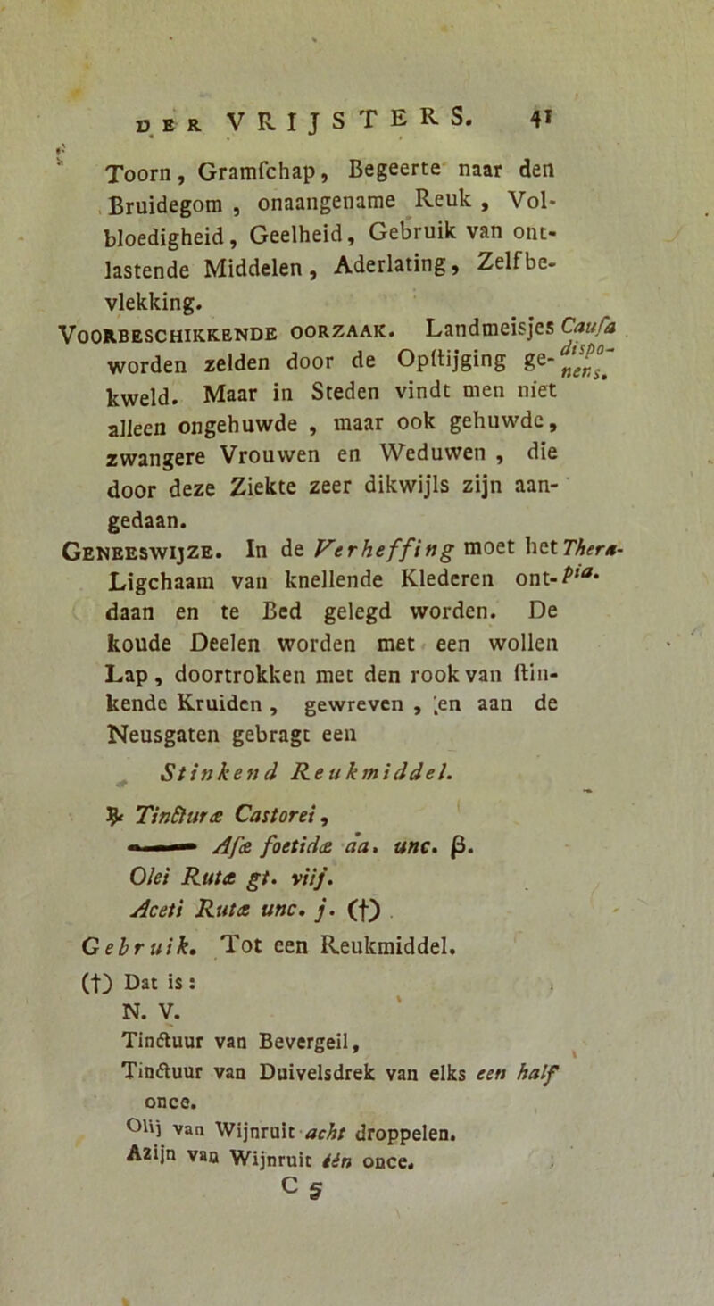 DER VRIJSTERS. 4* ^ Toorn, Gramfchap, Begeerte* naar den Bruidegom , onaaiigename ^Reuk , Vol- bloedigheid, Geelheid, Geb'ruik van ont- lastende Middelen , Aderlating ^ Zelf be- vlekking. VooR.BESCHiKK.ENDE ooRZAAK. Landincisjes Caufa worden zelden door de OpBijging ge- kweld. Maar in Steden vindt men niet alleen ongehuwde , maar ook gehuwde, zwangere Vrouwen en Weduwen , die door deze Ziekte zeer dikwijls zijn aan- gedaan. Geneeswijze. In de Verheffing moet \\<iX.Ther*- Ligchaam van knellende Klederen ont-P'* daan en te Bed gelegd worden. De koude Deelen worden met een wollen Lap, doortrokken met den rook van ftln- kende Kruiden , gewrevcn , ',en aan de Neusgaten gebragt een ^ Stinkend Reukmiddel. 9« TinElune Castorei^ ■ — Af(£ foetid<£ da, unc. Olei Ruta gt. viij. Aceti Ruta unc. j. (f) Gebruik. Tot een Reukmiddel. (t) Dat is; N. V. Tinfluur van Bevergeil, ^ Tinftuur van Duivelsdrek van elks een half once. van Wijnmit dfcAr droppelen. Azijn van Wijnruit iin once« ;