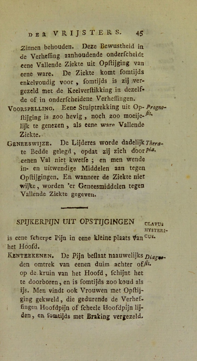 Zinnen behouden. Deze Bewustheid in de Verheffing aanhoudende onderfcheidt eene Vallende Ziekte uit Opftijging van . eene ware. De Ziekte komt fomtijds enkelvoudig voor , fomtijds is zij ver- gezeld tnet de Keelverllikking in dezelf- de of in onderfcheidene Verheffingen. VOORSPELLINO. Eene Stuiptrekking uit Op- Progno- ftijging is zoo hevig , noch zoo moeije-^^* ]ij*k te genezen , ais eene war<> Vallende Ziekte. Geneeswijze. De Lij’deres worde dadelijk te Bedde gelegd, opdat zij zich door?'^* cenen Val niet kwetfe ; en men wende in- en uitwendige Middelen aan tegen Opftijgingen. En wanneer de Ziekte niet iwijke, worden *er Gcneesmiddelen tegen Vallende Ziekte gegeven. SPIJKERPIJN UIT OPSTIJGINGEN clavos HYSTERI- is eene fcherpe Pijn in eene kleine plaats ^an het Hoofd. Kjbnteekenen. De Pijn beflaat naauwelijks Diagw$- den omtrek van eenen duim achter op de kruin van het Hoofd, fchijnt het te doorboren, en is fomtijds zoo koud ais ijs. Men vindt ook Vrouwen met Opftij' ging gekweld, die gedurende de Verhef- i fingen Hoofdpijn of fcheele Hoofdpijn lij- den, en fomtijds met Braking vergezeld. /