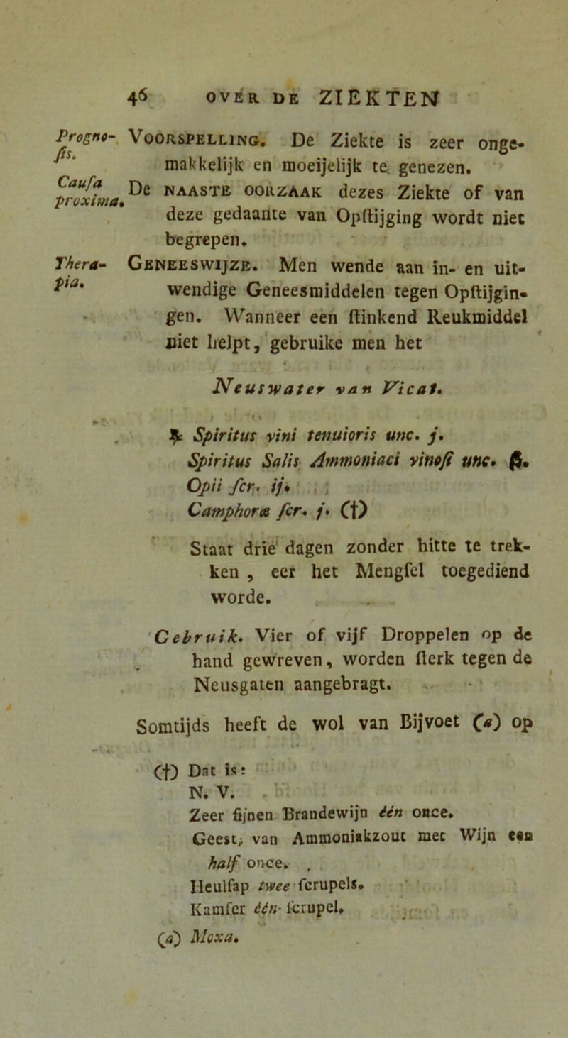 Prognt-^ VOORSPELLING. De Ziekte is zeer onge- makkdijk en moeijelijk ta genezen. naaste oorzaak dezes Ziekte of van , deze gedaante van Opftijging wordt niec begrepen. Thera-- Gbneeswijze. Men wende aan in- en uit- wendige Geneesmiddelcn tegen Opftijgin- gen. Wanneer een ftinkcnd Reukmiddcl jiiet ljelpt, 'gebruike men het Neuswater van Vicat, > ‘ > ^ Spiritus vini tenuioris unc. j. Spiritus Salis Ammoniaci vimfi une» fi. Opii fer , ij,' , ; Camphores fer, CO Staat drie' dagen zonder hitte te trek- ken , eer het Mcngfel toegediend worde. ‘Gebruik. Vier of vijf Droppelen op de hand gewreven, worden flerk tegen de Neusgaitn aangebragt. Somtijds heeft de wol van Bijvoet op (f) Dat is: N. V. , Zeer fijnen Brandewijn ien OBce. Geest; van Ammoniakzout met Wijn c«a half ot>ce. , Ileulfap fcrupel*. Kamfcr IcrupeU (f) Moxa,