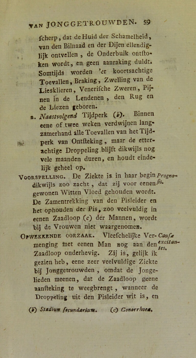 fcherp, dat deHuid der Schamelheid, van den Bilnaad en der Dijen ellendig- lijk ontvellen , de Onderbuik ontfto- ken wordt, en geen aanraking duldt. Somtijds worden ’er koortsachtige ; . Toevallen,Braking, Zwelling van de Liesklieren, Venerifche Zweren, Pij- nen in de Lendenen , den Rug en de Liezen geboren. a. Naastvolgend Tijdperk (i)- Binnen eene of twee weken verdwijnen lang- zamerhand alie Toevallen van hetTijd- perk van Ontfteking, maar de etter- achtige Droppeling blijft dikwijls nog vele maanden duren, en houdt einde- lijk geheel op, VOORSVELLING. Dc Ziekte is in haar begin Progm^ dikwijls zoo zacht , dat zij voor eenen/^** gewoncn Witten Vloed gehouden wordt. De Zamentrekking van den Pisleider en het ophouden der Pis, zoo veelvuldig in eenen Zaadloop (c) der Mannen, wordt bij de Vrouwen niet waargenomen. Opwekkende oorzaar-. Vleefchelijke Ytr-Caufe menging ttiet eenen Man nog aan den'^^'*” Zaadloop onderhevig. Zij is, gelijk ik gezicnheb, eene zeer veelvuldige Ziekte bij Jonggetrouwden , omdat de Jonge- lieden meenen, dat de Zaadloop geene aanfteking te weegbrengt, wanneer de Droppeling uit den Pisleider wit is, en G) Studium ftcvndarium, (O ContrrhoeM,