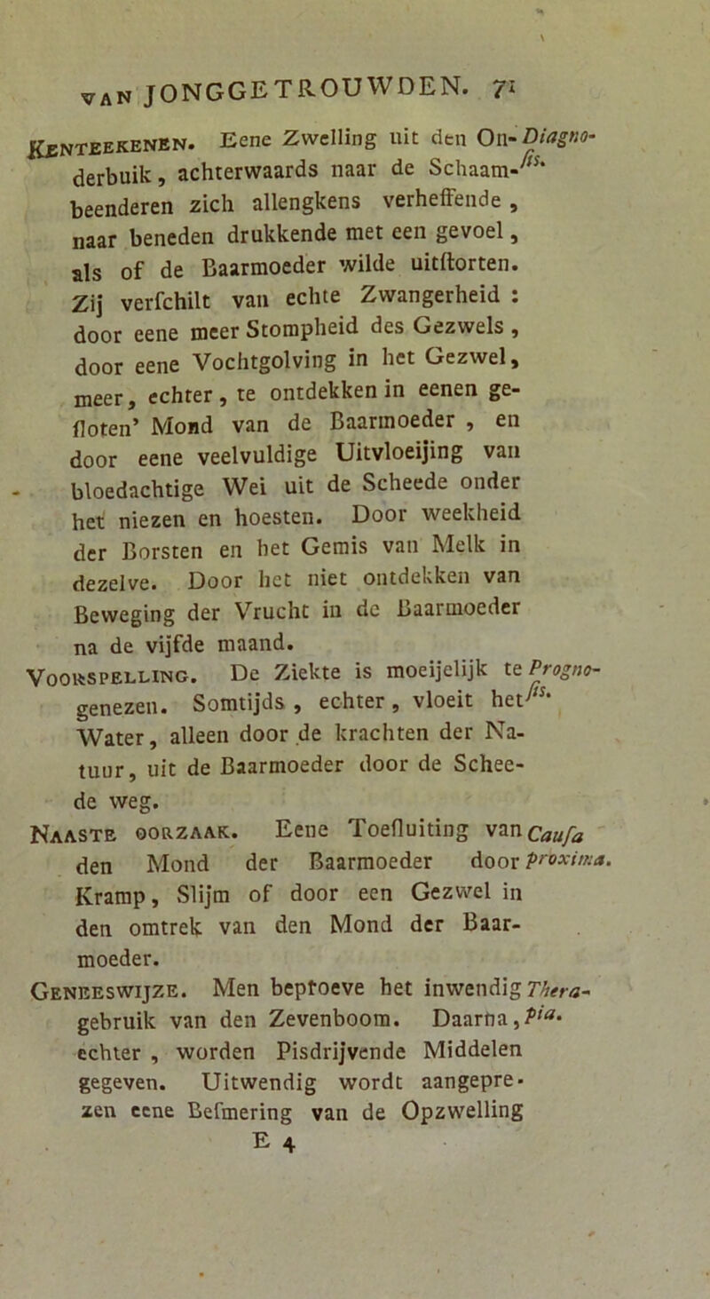 KiINTEEKENEN. Eene Zwelling uit den Ox\rDiagno- derbuik, achterwaards naar de Schaam-''* beenderen zich allengkens verhefFende, naar beneden drukkende met een gevoel, ais of de Baarmoeder wilde uitftorten. Zij verfchilt van echte Zwangerheid : door eene meer Stomph^id des Gezwels , door eene Vochtgolving in het Gezwel, meer, cchrer, te ontdekken in eenen ge- floten’ Mond van de Baarmoeder , en door eene veelvuldige Uitvloeijing van bloedachtige Wei uit de Scheede onder het niezen en hoesten. Door weekheid der Borsten en het Gemis van Melk in dezelve. Door het niet ontdekken van Beweging der Vrucht in dc Baarmoeder na de vijfde maand. VoottSPELLiNG. De Ziekte is moeijelijk \.tProgno- genezen» Somtijds , echter , vloeit het Water, alleen door de krachten der Na- tuur, uit de Baarmoeder door de Schee- de weg. Naaste ooazAAK. Eene Toefluiting v^ncaufa den Mond der Baarmoeder Aoox pi^oxitisa. Kramp, Slijm of door een Gezwel in den omtrek van den Mond der Baar- moeder. Genreswijze. Men beptoeve het inwendig gebruik van den Zevenboom. Daarfia,/’'^* echter , worden Pisdrijvende Middelen gegeven. Uitwendig wordt aangepre* zen eene Befmering van de Opzwelling