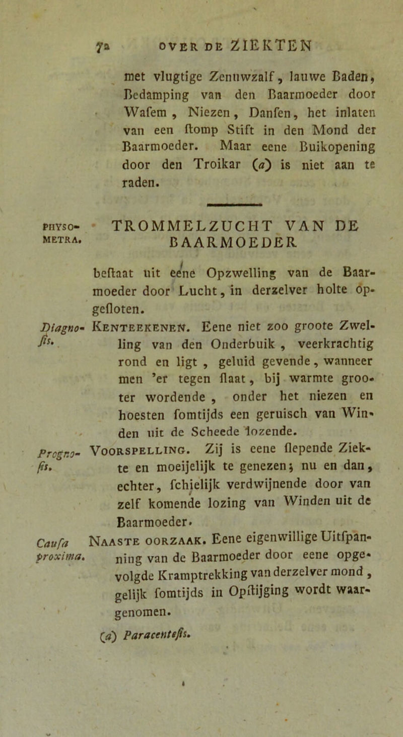 PHYSO- METRA, Blagno^ fis. pTogr.o- fis. Caufa proxima. met vlugtige Zenuwzalf, lauwe Baden, Bcdamping van den Baarmoeder door Wafem , Niezen, Danfen, het inlaten van een ftomp Stift in den Mond der Baarmoeder. Maar eene Buikopening door den Troikar («) is niet aan te raden. TROMMELZUCHT VAN DE BAARMOEDER bedaat uit eeW Opzwelling van de Baar- moeder door Luchtjin derzelver holte dp- gefloten. Kenteekenen. Eene niet zoo groote Zwel- ling van den Onderbuik , veerkrachtig rond en ligt , geluid gevende, wanneer men ’er tegen flaat, bij warmte groo- ter wordende , onder het niezen en hoesten fomtijds een geruisch van Win» den nit de Scheede lozende. VooRSPELLiNG. Zij is ecne flepende Ziek- te en moeijelijk te genezenj nu en dan, echter, fchielijk verdwijnende door van zelf komende lozing van Winden uit de Baarmoeder. Naaste oorzaak. Eene eigenvvillige Uitfpan- ning van de Baarmoeder door eene opge» volgde Kramptrekking van derzelver mond , gelijk fomtijds in Opftijging wordt waar- genomen. Paracentefis.