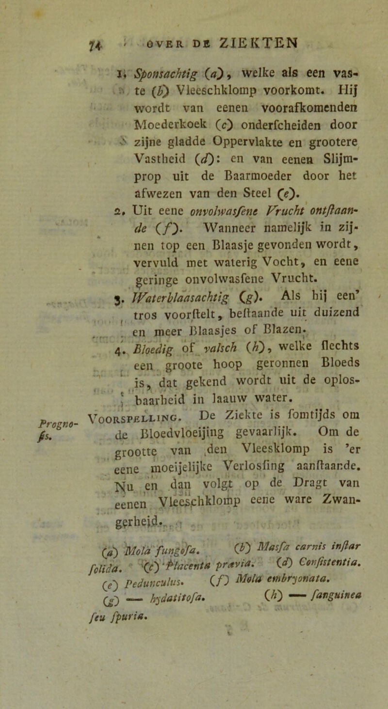 Frogna- A 74 ’ OVER DE ZIEKTEN !♦ Spomachtig (/7^, welke ais een vas- te (^) Vieeschklomp voorkomt. Hij wordt van eenen voorafkoraenden Moederkoek (c) onderfcheiden door N> zijne gladde Oppervlakte en grootere Vastheid en van eenen Slijm- prop uit de Baarmoeder door het afwezen van den Steel 2. Uit eene onvolwasfent Frucht ontftaan- Wanneer namelijk in zij- nen top een Blaasje gevonden wordt, vervuld met waierig Vocht, en eene geringe onvolwasfene Vrucht. 3. Waterhlaasachtlg (g). Ais hij een’ ' tros voorftelt, beltaande uit duizend en meer Blaasjes of Blazen* 4. £/oetiig o^valsch (A), welke flechts een grqote hoop geronnen Bloeds is, dat gekend wordt uit de oplos- * baarheid in laauw water. Voorspelling. De Ziekte is fomtijds om ti£ Bloedvloeijing gevaarlijk. Om de grootte van ,den Vleesklomp is ’er eene moeijelijke Verlosfing aanftaande. en dan volgt op de Dragt van eenen yie^‘.chklomp eene ware Zwan- g?rheid.„,n (a') Mota fungifa. CO folida, '(f) '^lacenta pravia. (,d) Confiitentia. (^e) Pedunculus. QD cmbryonata. h^datitofa. *“ fanguinea feu fpuria.