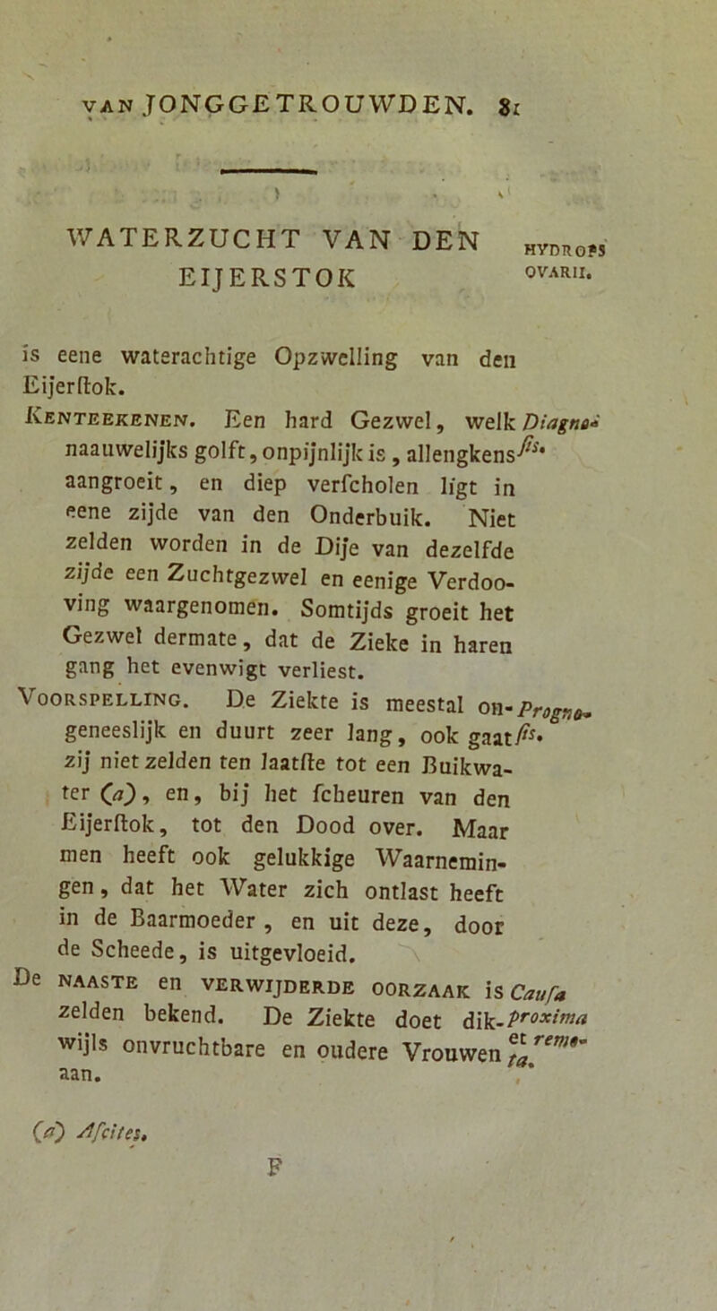 WATERZUCHT VAN DEN „ymioPs EIJERSTOK is eene waterachtige Opzwclling van den Eijerftok. Kenteekenen. Een hard Gezvvel, V!t\k Diagna^ naauwelijks golft,onpijnlijkis, allengkens-^'** aangroeit, en diep verfcholen Iigt in p.ene zijde van den Onderbuik. Niet zelden worden in de Dije van dezelfde zijde een Zuchtgezwel en eenige Verdoo- ving waargenomen. Somtijds groeit het Gezwel dermate, dat de Zieke in haren gang het evenwigt verliest. VooRSPELLiNG. De Ziekte is meestal on-Progno, geneesiijk en duurt zeer lang, ook zij niet zelden ten laatfte tot een Buikwa- en, bij het fcheuren van den Eijerftok, tot den Dood over. Maar men heeft ook gelukkige Waarnemin- gen, dat het Water zich ontlast heeft in de Baarmoeder , en uit deze, door de Scheede, is uitgevioeid. De NAASTE en verwijderde oorzaak is Caufa zelden bekend. De Ziekte doet dik-P'‘°^‘^ wijls onvruchtbare en oudere Vrouwen aan. (fl') y^fcUeu F