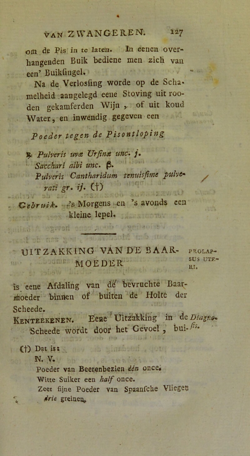 om de Pis’in te laten. In eencn over- hangenden Buik bediene men zich van een’ Buikfingel. ^ Na de Verlosfing worde op de Scha* melheid .aangelegd eeiie Stoving uit roo- den gekamferden Wijn , of uit koud Water,'en inwendig gegeven een Foeder tegen de Pisontloping '^c Pulveris uv(t XJrfina unc^ ]• Sffcchari albi unc. |5. ' ‘ Pulveris Cantharidum tenuisfime pulve* rati gr, ij> (t) _ reMorgens -eii ’s avoiids cen kleinc lepel. • . i ; ' * • \ ' ' ^ UITZAKKING VAN DTi BAAR- PROLAP- MOEDER- is eene Afdaling van d^ bcvrnchte Baar- ihoeder binnen of buiten de Holt6 der Scheede. Kenteekenen. Eeae Uirzakking in daDiastie^ Scheede wordt door het' Gevoel, bui-^'^'* .. .1 (t) Dat is: N. V. Poeder van Beerenbezien idn once# ■Witte Suiker een half once. Zeet fijne Poeder van Spaanfche Vliegec •; drU greineiu