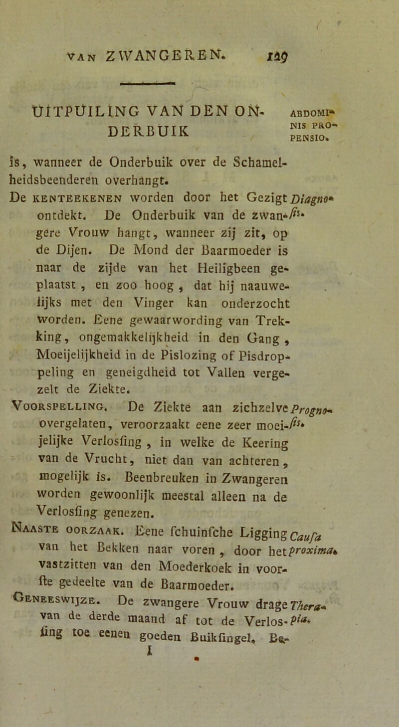 UITPGlLtNG VAN DEN ON- DERBUIK ABDOMr» WIS PRO- PENSIO. is, wanneer de Onderbuik over de Schamel- heidsbeenderen overhingt. De KENTEEKENEN worden door het Gezigt Diagno* ontdekt. De Onderbuik van de zwan*^^* gere Vrouw hangt, wanneer zij zit, op de Dijen. De Mond der Baarmoeder is naar de zijde van het Heiligbeen ge* plaatst , en zoo hoog , dat hij naauwe- lijks met den Vinger kan onderzocht worden. Eene gewaarwording van Trek- king, ongemakkelijkheid in den Gang , Moeijelijkheid in de Pislozing of Pisdrop- peling en geneigdheid tot Vallen verge- zelt de Ziekte. VooRSPELLiNG. De Ziekte aan zichzelve/^rogwo- overgelaten, veroorzaakt eene zeer moei-A^* jelijke Verlosfing , in welke de Keering van de Vrucht, niet dan van achteren , mogelijk is. Beenbreuken in Zwangeren worden gewoonlifk meestal alleen na de Verlosfing genezen. Naaste oorzaak. Eene fchuinfche Uggingcaufa van het Bekken naar voren , door vastzitten van den Moederkoek in voor- fte gedeelte van de Baarmoeder. Geneeswijze. De zwangere Vrouw dr^igtThera» van de derde maand af tot de Verlos-?'^* fing toe eenen goeden Buikilngel, Br- I