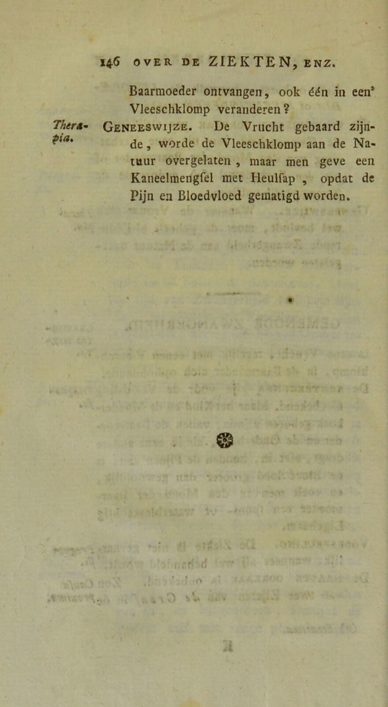 145 OVER DE ZIEKTEN, ENZ, Ther»^ pia. Baarmoeder ontvangen, ook ddn in een’ Vleeschklotnp veranderen ? Geneeswijze. De Vrucht gebaard zijn- de, worde de Vleeschklomp aan de Na- tuur overgelaten , maar men geve een Kaneelmengfel met Heulfap , opdat de Pijn ea Bloedvloed gematigd worden. . . * J ’ ^ r» ^ ^ 4* ( ' A