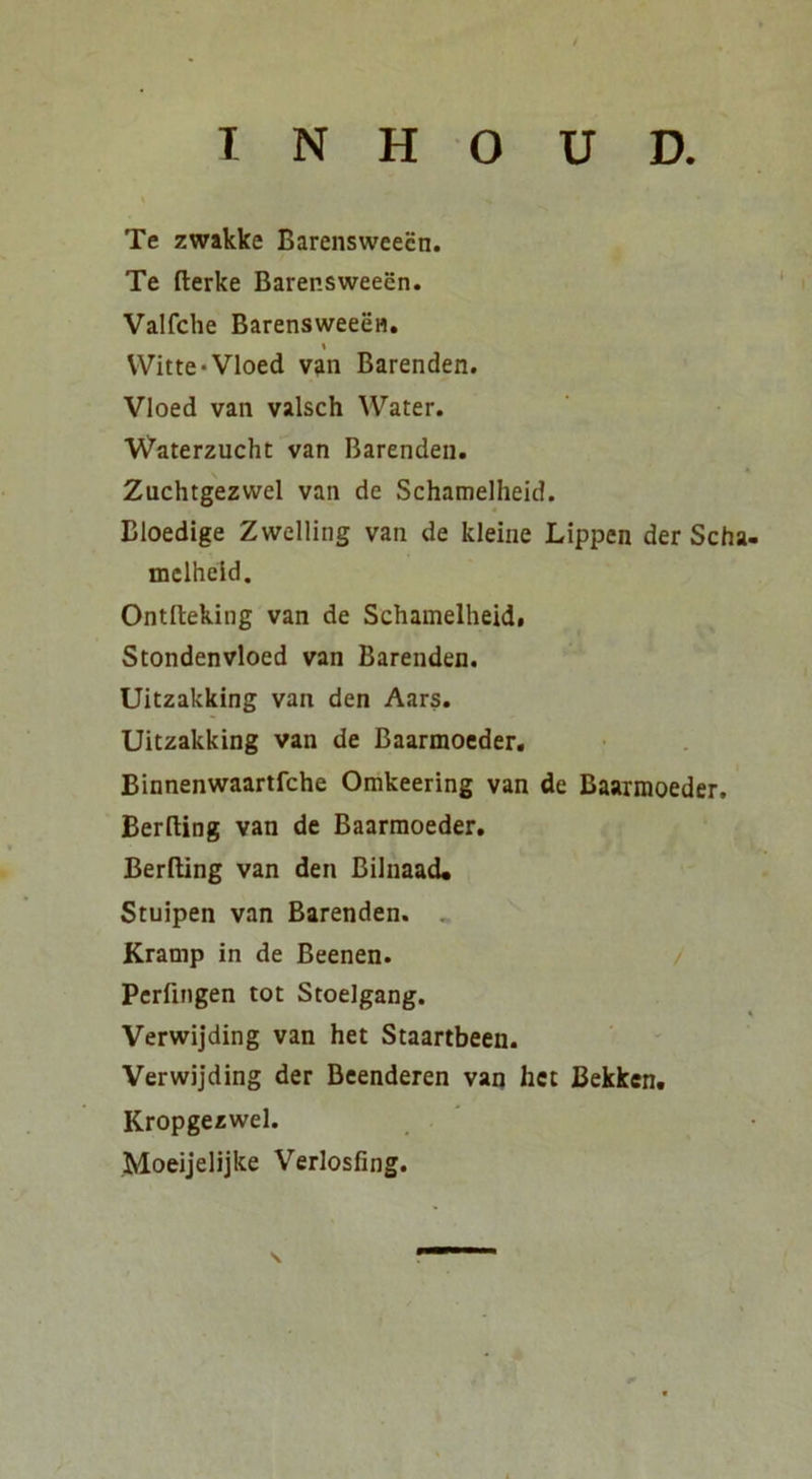 Te zwakke Barensweecn. Te fterke Barensweecn. Valfche BarensweeeH. t Witte*Vloed van Barenden. Vloed van valsch Water. Waterzucht van Barenden. Zuchtgezwel van de Schamelheid. Bloedige Zwelling van de kleine Lippen der Scha- mclheld. Ontftekiiig van de Schamelheid. Stondenvloed van Barenden. Uitzakking van den Aars. Uitzakking van de Baarmoeder. Binnenwaartfche Omkeering van de Baaimoeder. Berfting van de Baarmoeder. Berfting van den Bilnaad* Stuipen van Barenden. . Kramp in de Beenen. Pcrfingen tot Stoelgang. Verwijding van het Staartbeen. Verwijding der Deenderen van het Bekken. Kropgezwel. Moeijelijke Verlosfing.