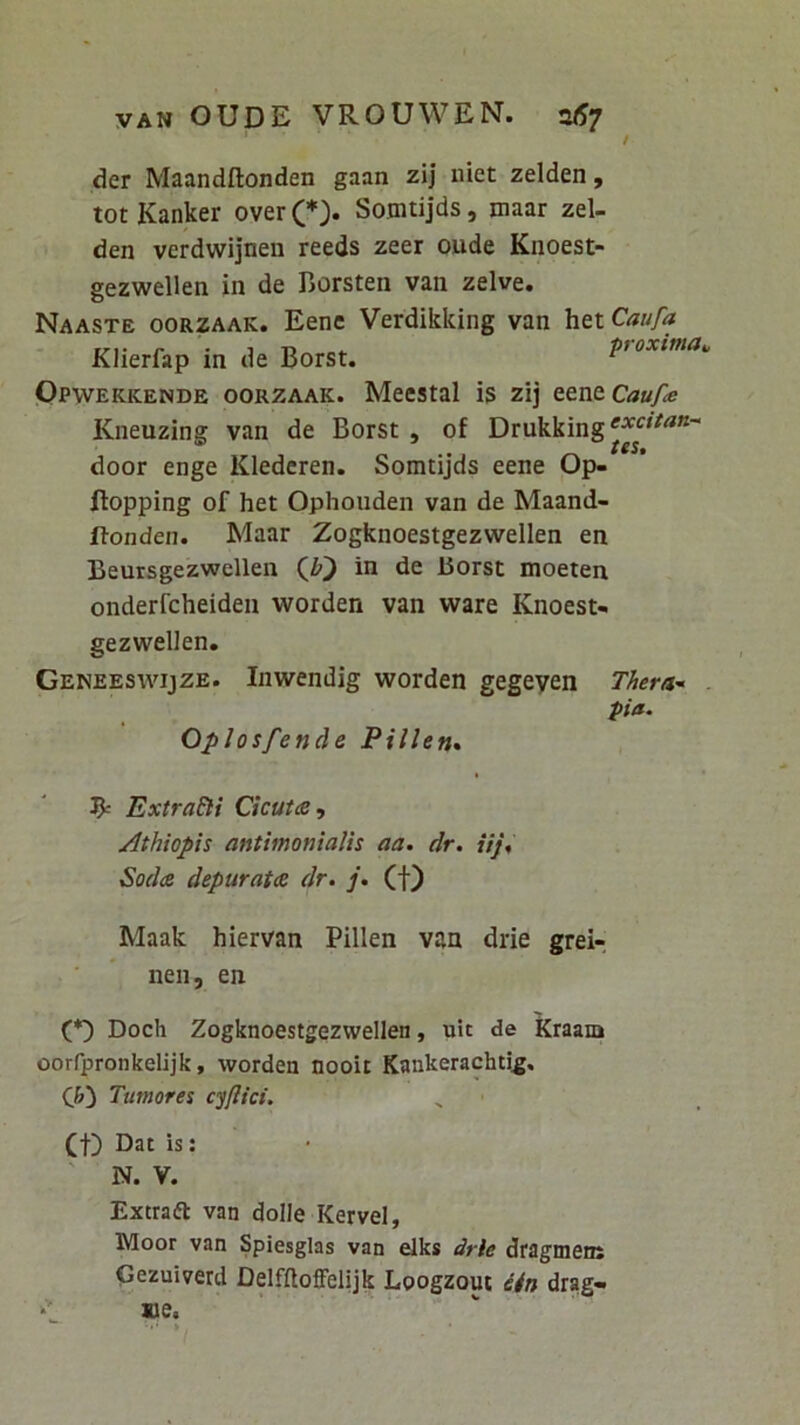 / der Maandftonden gaan zij uiet zelden, totKanker over(*> Sojntijds, maar zel- den verdwijnen reeds zeer oude Knoest- gezwellen in de Borsten van zelve. Naaste oorzaak. Eene Verdikking van htiCaufa Klierfap in de Borst. pioxima,, Opwekkende oorzaak. Meestal is zij t&n&Caufe Kneuzing van de Borst , of Drukking door enge Kledcren. Somtijds eene Op- ftopping of het Ophouden van de Maand- Itonden. Maar Zogknoestgezwellen en Beursgezwellen (J?) in de liorst moeten onderfcheiden worden van ware Knoest- gezwellen. Geneeswijze. Inwendig worden gegeyen Thera’‘ . pia. Oplosfende Pillen* ^ Extradli CicutdS, ^thiopis antimonialis aa. dr. iij, Soda depurata dr. j. (f) Maak hiervan Pillen van drie grei-, nen, en (*) Doch Zogknoestgezwellen, uit de kraam oorrpronkelijk, worden nooii Kankerachtig. (b) Tumores cyjlict. (f) Dat is: ' N. V. Extraft van dolle Kervel, Moor van Spiesglas van elks drie dragmens Gezuiverd Delf(loffel|jk Loogzout dtn drag- »e.