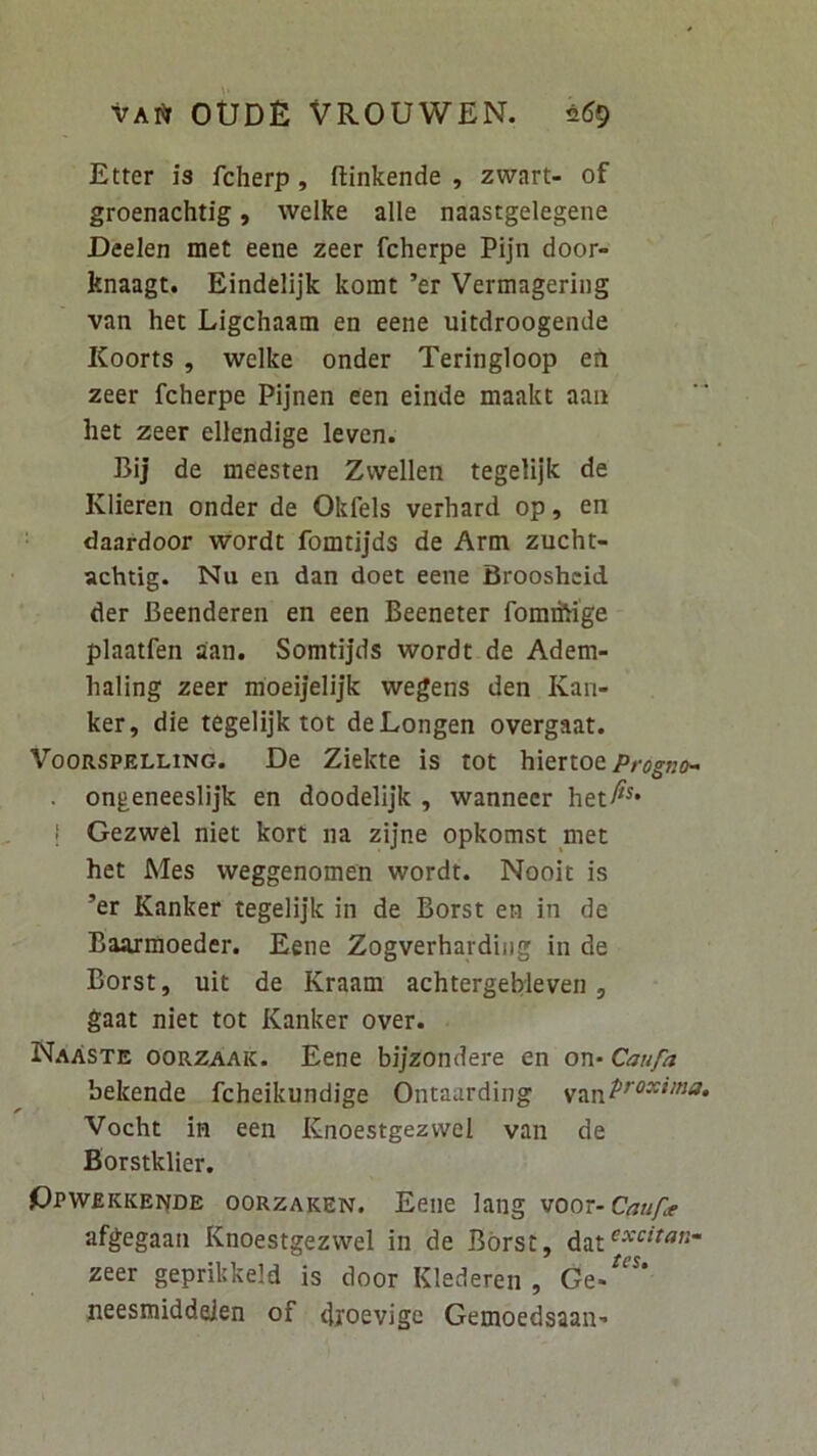 Etter is fcherp, ftinkende , zwart- of groenachtig, welke alie naastgelegene Deelen met eene zeer fcherpe Pijn door- Itnaagt. Eindelijk komt ’er Vermagering van het Ligchaam en eene uitdroogende Koorts , welke onder Teringloop eil zeer fcherpe Pijnen een einde maakt aaii het zeer ellendige leven. Blj de meesten Zvvellen tegelijk de Klieren onder de Okfels verhard op, en daardoor wordt fomtijds de Arni zucht- achtig. Nu en dan doet eene Brooshcid der Beenderen en een Beeneter fomihige plaatfen aan. Somtijds wordt de Adem- haling zeer moeijelijk wegens den Kan- ker, die tegelijk tot deLongen overgaat. VooRSPELLiNG. De Ziekte is tot hiertoe ongeneeslijk en doodelijk , wanneer het^^* I Gezwel niet kort na zijne opkomst met het Mes weggenomen wordt. Nooit is ’er Kanker tegelijk in de Borst en in de Baarmoeder. Eene Zogverhardiiig in de Borst, uit de Kraam achtergebleven , gaat niet tot Kanker over. NaAste oorzaak. Eene bijzondere en on- Caufa bekende fcheikundige Ontaarding Vocht in een Knoestgezwel van de Borstklier. GpwEKKEPfDE ooRZAKEN. Eene lang voox-Caufe afgegaan Knoestgezwel in de Borst, dat^^'“^ zeer geprikkeld is door Klederen , Ge.^“* neesmiddeien of dioevige Gemoedsaan’