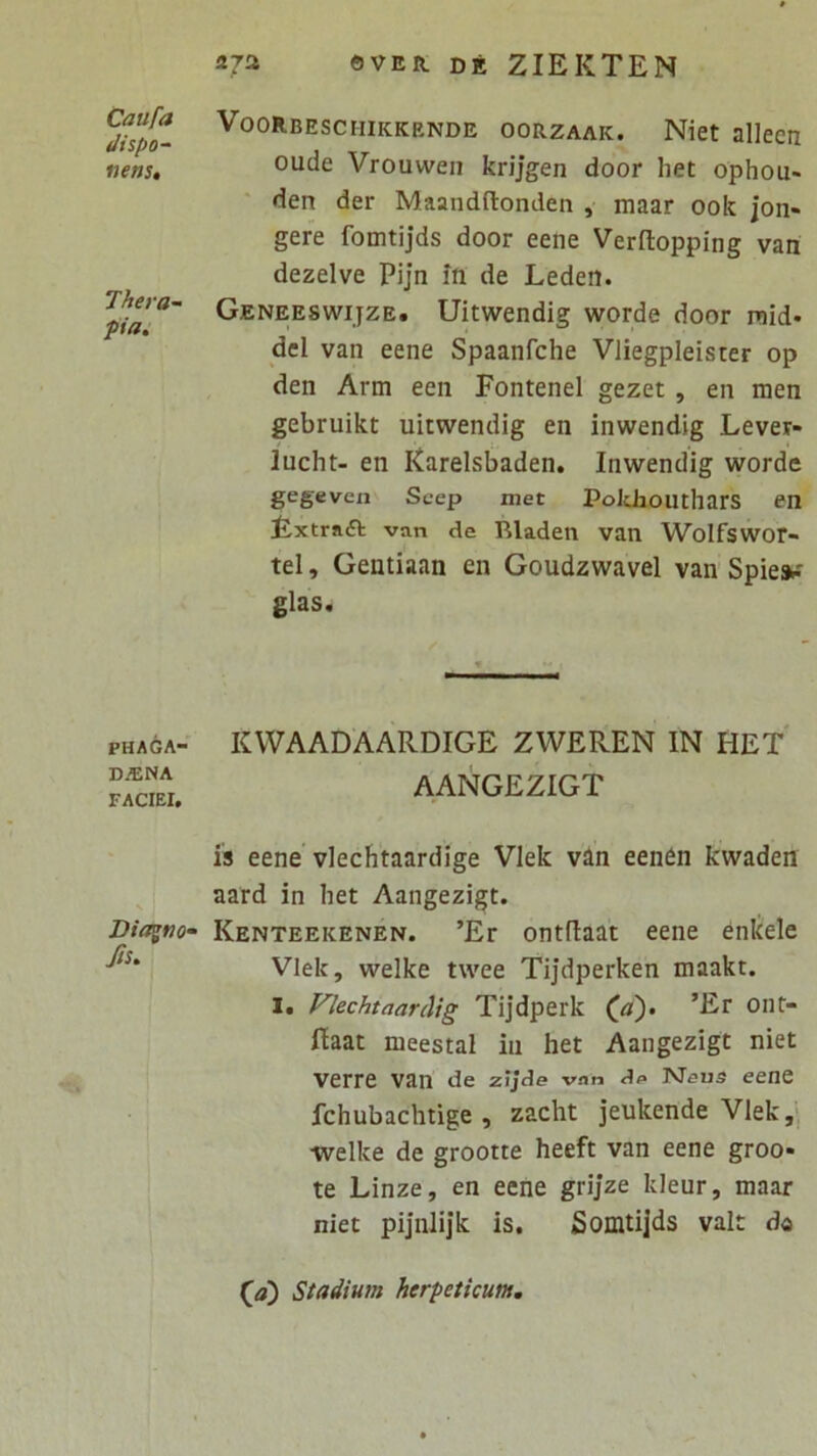 Caufa dispo- nens. Thera- pia. PHAGA- DAINA FACIEI, Diagno' Js. 272 ©VER. DE ZIEKTEN Voorbeschikkende oorzaak. Niet allecn oude Vrouweii krijgen door het ophou- den der Maandftonden , maar ook jon- gere fomtijds door eene Verftopping van dezelve Pijn in de Leden. Geneeswijze. Uitwendig worde door raid- dei van eene Spaanfche Vliegpleister op den Arm een Fontenel gezet, en men gebruikt uitwendig en inwendig Lever- lucht- en Earelsbaden. Inwendig worde gegeven Scep met Poldiouthars en Lxtrafl van de Rladen van Wolfswor- tel, Gentiaan en Goudzwavel van Spie»-' glas. KVVAADAARDIGE ZWEREN IN HET AANGEZIGT is eene vlechtaardige VIek van eenen kwaden aard in het Aangezigt. Kenteekenen. ’Er ontdaat eene enkele Vlek, welke twee Tijdperken maakt. I. Vlechtaardig Tijdperk (ji). ’Er ont- ftaat meestal in het Aangezigt niet verre van de zJJde vnn de Meus eene fchubachtige , zacht jeukende Vlek,- ■welke de grootte heeft van eene groo- te Linze, en eene grijze kleur, maar niet pijnlijk is, Somtijds valt da (<a) Stadium herpeticum.