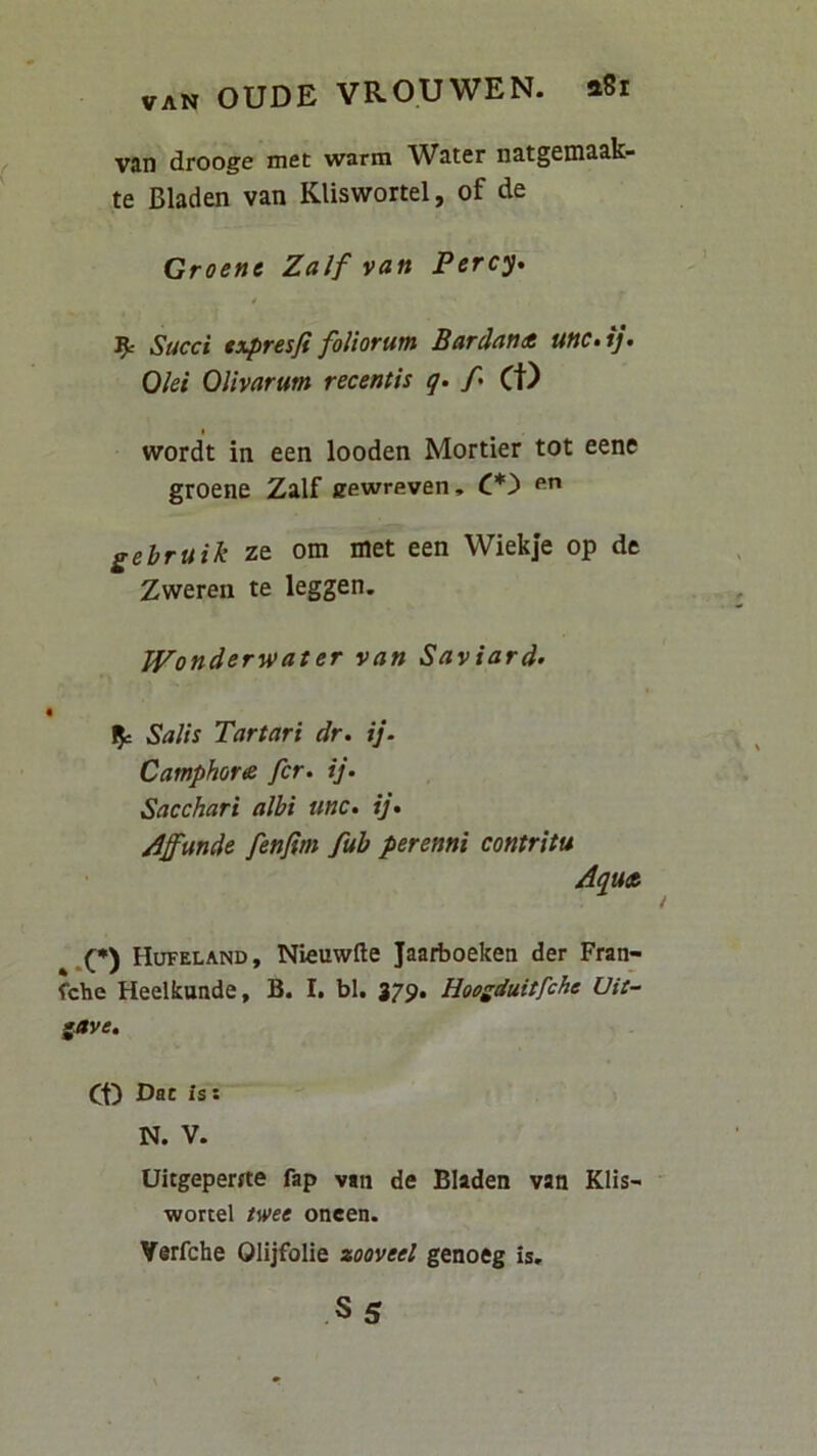 van drooge met warm Water natgemaak- te Bladen van Kliswortel, of de Groenc Zalf van Percy» ^ Succi txpresfi foliorum Bardana unc,ij. Olei Olivarum recentis q. /• Ct) wordt in een looden Mortier tot eene groene Zalf eewreven, C*'> gebruik ze om iiiet een Wiekje op de Zweren te leggen. Wonderwater van Saviard> Salis Tartari dr. ij. Camphore fer. ij. Sacchari albi unc. ij* jiffunde fenfim fub perenni contritu Aqu» .(•) Hufeland, Nleuwfte Jaarboeken der Fran- febe Heelkuade, B. I. bl. 379. Hoogduitfche Uit- gjtve. Ct) Dat is: N. V. Uitgepeme fap van de Bladen van Klis- ' wortel twee oneen. Verfehe Olijfolie zooveel genoeg is.