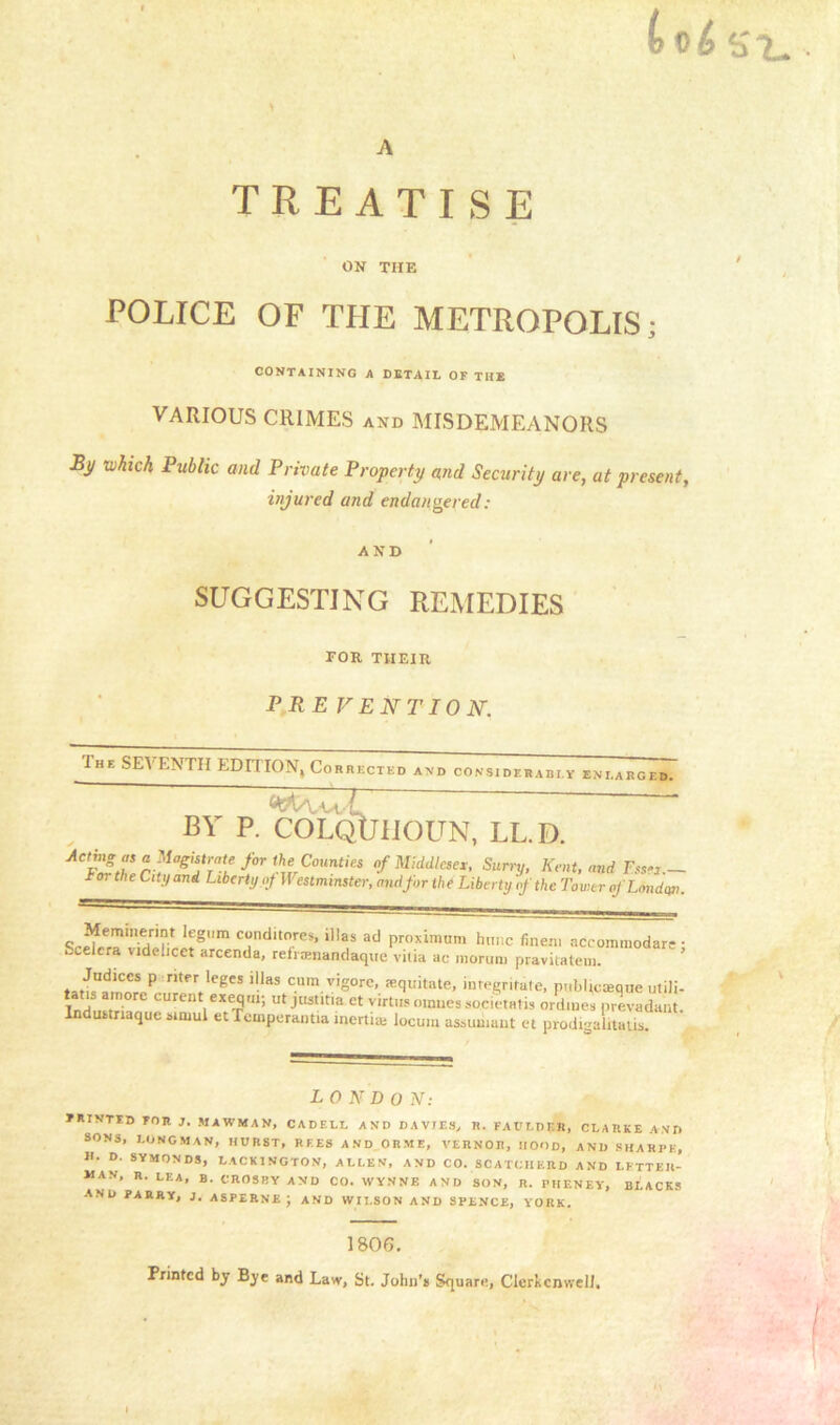 A TREATISE ON THE POLICE OF TPIE METROPOLIS; CONTAINING A DETAIL OF THE VARIOUS CRIMES and MISDEMEANORS By which Public and Private Property and Security are, at present, injured and endangered: AND SUGGESTING REMEDIES FOR THEIR PR E VENT ION. The SEVENTH EDITION, Corrected and considerably eni. ARCED. BY P. COLQtJIIOUN, LL.D. Aet£?Zn«0gi?rTaie^‘^Counti« of Middlesex. Surry, Kent, and to, the City and Liberty of If estmmster, and for the Liberty of the Tower of London. Memmermi legnm conditnres, illas ad proximum hunc finem accommodate- Scelcra videlicet arcenda, reframandaque viiia ac raorum pravitatem. ’ P nt *CgeS '!las cum vigore, fequitate, integrate, publicteque utili- Ird ri curent exeRm'> ut jHst.tm et virtus omuessocietal ordmes prevadant. Indutmaquc sirnul et Temperantia inertia; locum assumant et prodemlitaus LONDO N: PRINTED FOR J. MAWMAN, CADELL AND DAVIES, R. FAlTLDF.il, CLARKE AND SONS, LONGMAN, HURST, REES AND ORME, VEHNOR, HOOD, AND SHARPE, H. D. SYMONDS, LACK1NGTON, ALLEN, AND CO. SCATCIIERD AND LETTER- MAN, R. LEA, B. CROSBY AND CO. WYNNE AND SON, R. PHENEY, BLACKS AND PARRY, J. ASPERNE J AND WILSON AND SPENCE, YORK. 1806. Printed by Bye and Law, St. John’s Square, Clerkcnwell. v