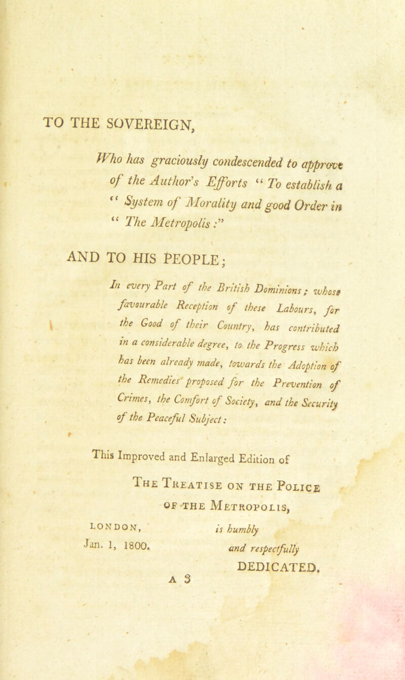 TO THE SOVEREIGN, IV ho has graciously condescended to apprmt of the Author's Efforts “ To establish, a System of Morality and good Order in “ The Metropolis \ AND TO HIS PEOPLE; 1,1 eVer>’ Part °f the British Dominions; whose favourable Reception of these Labours, for the Good of their Country, has contributed m a considerable degree, to the Progress which has been already made, towards the Adoption of the Remedies proposed for the Prevention of Crimes, the Comfort of Society, and the Security of the Peaceful Subject: 9 This Improved and Enlarged Edition of 1 he Treatise on the Police of the Metropolis, LONDON, is humbly Jan. 1, 1800. and respectfully DEDICATED.