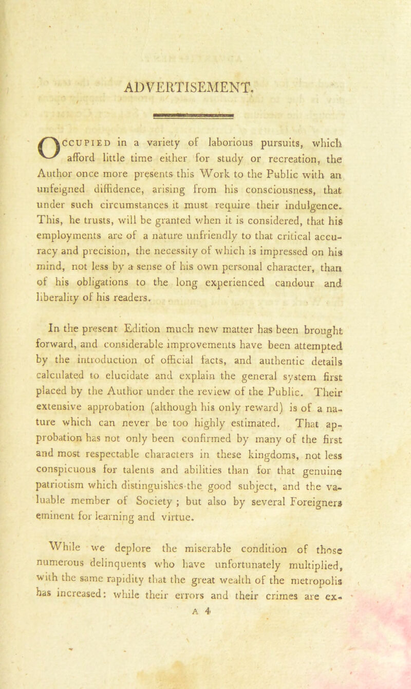 ADVERTISEMENT. CCUPIED in a variety of laborious pursuits, which afford little time either for study or recreation, the Author once more presents this Work to the Public with an unfeigned diffidence, arising from his consciousness, that under such circumstances it must require their indulgence. This, he trusts, will be granted v/hen it is considered, that his employments are of a nature unfriendly to that critical accu- racy and precision, the necessity of which is impressed on his mind, not less by a sense of his own personal character, than of his obligations to the long experienced candour and liberality ol his readers. In the present Edition much new matter has been brought forward, and considerable improvements have been attempted by the introduction of official facts, and authentic details calculated to elucidate and explain the general system first placed by the Author under the review of the Public. Their extensive approbation (although his only reward) is of a na- ture which can never be too highly estimated. That ap- probation has not only been confirmed by many of the first and most respectable characters in these kingdoms, not less conspicuous for talents and abilities than for that genuine patriotism which distinguishes the good subject, and the va- luable member ot Society ; but also by several Foreigners eminent for learning and virtue. While we deplore the miserable condition of those numerous delinquents who have unfortunately multiplied, with the same rapidity that the great wealth of the metropolis has increased: while their errors and their crimes are cx-