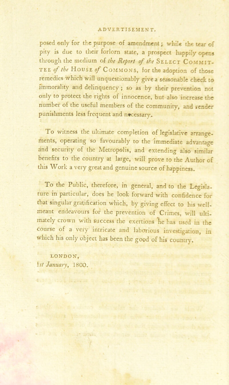 posed only for the purpose of amendment; while the tear of pity is due to their forlorn state, a prospect happily opens through the medium of the Report of ike Select COMMIT- TEE y the House of Commons, for the adoption of those remedies which will unquestionably give a seasonable check to immorality and delinquency ; so as by their prevention not only to piotect the rights of innocence, but also increase the number of the useful members of the community, and render punishments less frequent and necessary. To witness the ultimate completion of legislative arrange- tnents, operating so favourably to the immediate advantage and security of the Metropolis, and extending also similar benefits to the country at large, will prove to the Author of this Work a very great and genuine source of happiness. To the Public, therefore, in general, and to the Legisla- ture in particular, does he look forward with confidence for that singular gratification which, by giving effect to his well- meant endeavours for the prevention of Crimes, will ulti- mately crown with success the exertions lie has used in the course of a very intricate and laborious investigation, in which his only object has been the good of his country, LONDON, If/ January, 1800.